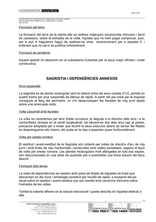 ESTUDI D’ARQUITECTURA Josep Blesa
Edició 2./2016
ESTUDIS PREVIS DE L’ESGLÉSIA DE SANT TOMÀS I SANT FELIP NERI A VALÈNCIA.
PLAÇA DE SANT VICENT FERRER O DE LA CONGREGACIÓ.. VALÈNCIA.
EXP.: 03 / 2015.
Formació del terra
La formació del terra de la planta alta es realitza mitjançant encaixonats d'envans i farcit
de cassetons, sobre el extradós de la volta, hipòtesi que no hem pogut comprovar, puix,
per a açò hi haguérem hagut de realitzar-ne unes exclusivament per a aquesta fi, i
entenem que no cal ni es justifica suficientment.
Formació de pendents
Aquest apartat ho descrivim en el subsistema Cobertes per la seua major afinitat i unitat
constructiva.
SAGRISTIA I DEPENDÈNCIES ANNEXOS
Arcs carpanells
La sagristia és de planta rectangular sent la relació entre els seus costats d'1/2, partida en
quatre trams per arcs carpanells de fàbrica de rajola. A partir del pla creat per la imposta
correguda al llarg del perímetre, on s’hi desenvolupen les llunetes de mig punt alçats
sobre una arrencada recta.
Volta carpanell amb llunetes
La volta es caracteritza per tenir doble curvatura, la deguda a la directriu dels arcs i a la
contra-fletxa donada en el sentit longitudinal, tot elevant-se des dels arcs cap al centre,
precaució adoptada per a evitar que durant la seua execució abans de tancar les filades
es desprengueren els maons, els quals en la clau s’assenten quasi horitzontalment.
Volta per aresta romana
El vestíbul i avant-vestíbul de la Sagristia són coberts per voltes de directriu d'arc de mig
punt i amb línies de clau horitzontals, construïdes amb voltes paredades, segons el tipus
de volta per aresta romana. Les plantes rectangulars molt allargades en tots dos espais,
són descompostes en una sèrie de quadrats per a possibilitar una bona solució del tipus
descrit.
Formació dels terres
La resta de dependències es resolen amb pisos de forjats de biguetes de fusta que
descansen en els murs i entrebigat constituït per revoltó de rajola, a excepció del pis
situat sobre el vestíbul i avant-vestíbul que són resolts amb carrerons d'envans sobre
l’extradós de les voltes.
També la coberta difereix en la solució estructural i queda descrita en l'apartat dedicat a
ella.
53
Estudi d’Arquitectura Josep Blesa s.l.p.u.
Avda. Marqués de Sotelo, 4
Esc.Int., 6, 15 46002, València
Tel. 96 351 01 39 / Fax 96 351 32 30
E-mail: info@josepblesa.com
Web: www.josepblesa.com
 