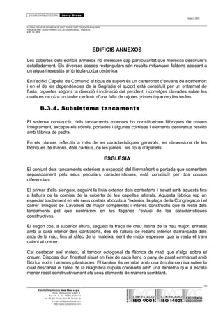 ESTUDI D’ARQUITECTURA Josep Blesa
Edició 2./2016
ESTUDIS PREVIS DE L’ESGLÉSIA DE SANT TOMÀS I SANT FELIP NERI A VALÈNCIA.
PLAÇA DE SANT VICENT FERRER O DE LA CONGREGACIÓ.. VALÈNCIA.
EXP.: 03 / 2015.
EDIFICIS ANNEXOS
Les cobertes dels edificis annexos no ofereixen cap particularitat que meresca descriure's
detalladament. Els diversos cossos rectangulars són resolts mitjançant faldons abocant a
un aigua i revestits amb teula corba ceràmica.
En l'edifici Capella de Comunió el tipus de suport és un carreronat d'envans de sostremort
i en el de les dependències de la Sagristia el suport està constituït per un entramat de
fusta, biguetes segons la direcció i inclinació del pendent, i corretges clavades sobre les
quals es recolza un tauler ceràmic d'una fulla de rajoles primes i que rep les teules.
B.3.4. Subsistema tancaments
El sistema constructiu dels tancaments exteriors ho constitueixen fàbriques de maons
íntegrament, excepte els sòcols, portades i algunes cornises i elements decoratius resolts
amb fàbrica de pedra.
En els plànols reflectits a més de les característiques generals, les dimensions de les
fàbriques de maons, dels carreus, de les juntes i els tipus d'aparells.
ESGLÉSIA
El conjunt dels tancaments exteriors a excepció del l’immafront o portada que comentem
separadament pels seus peculiars característiques, està constituït per dos cossos
diferenciats.
El primer d'ells s'erigeix, seguint la línia exterior dels contraforts i travat amb aquests fins
a l'altura de la cornisa de la coberta de les capelles laterals. Aquesta fàbrica rep un
especial tractament en els seus costats abocats a l'exterior, la plaça de la Congregació i el
carrer Trinquet de Cavallers de major complexitat i interès constructiu que la resta dels
tancaments pel que centrarem en les façanes l'estudi de les característiques
constructives.
El segon cos, a superior altura, segueix la traça de creu llatina de la nau major, enrasat
amb la cara interior dels contraforts, des de l'altura de rebanc interior d'arrancada dels
arcs de la nau, fins al ràfec de la mateixa, sent de major espessor que la resta el tram
caient al creuer.
Cal destacar així mateix, el tambor octogonal de fàbrica de maó que s'alça sobre el
creuer. Disposa d'un finestral situat en l'eix de cada llenç o pany de paret emmarcat amb
fàbrica eixint i arestes pilastrades. El tambor és rematat amb una àmplia cornisa sobre la
qual descansa el ràfec de la magnífica cúpula coronada amb una llanterna que a escala
menor resol constructivament els seus elements de manera semblant.
56
Estudi d’Arquitectura Josep Blesa s.l.p.u.
Avda. Marqués de Sotelo, 4
Esc.Int., 6, 15 46002, València
Tel. 96 351 01 39 / Fax 96 351 32 30
E-mail: info@josepblesa.com
Web: www.josepblesa.com
 