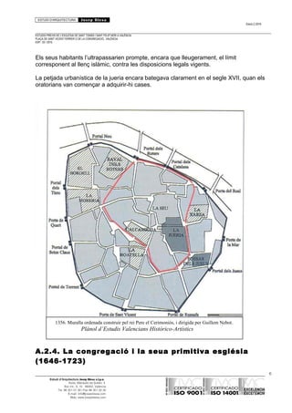 ESTUDI D’ARQUITECTURA Josep Blesa
Edició 2./2016
ESTUDIS PREVIS DE L’ESGLÉSIA DE SANT TOMÀS I SANT FELIP NERI A VALÈNCIA.
PLAÇA DE SANT VICENT FERRER O DE LA CONGREGACIÓ.. VALÈNCIA.
EXP.: 03 / 2015.
Els seus habitants l’ultrapassarien prompte, encara que lleugerament, el límit
corresponent al llenç islàmic, contra les disposicions legals vigents.
La petjada urbanística de la jueria encara bategava clarament en el segle XVII, quan els
oratorians van començar a adquirir-hi cases.
A.2.4. La congregació i la seua primitiva església
(1646-1723)
6
Estudi d’Arquitectura Josep Blesa s.l.p.u.
Avda. Marqués de Sotelo, 4
Esc.Int., 6, 15 46002, València
Tel. 96 351 01 39 / Fax 96 351 32 30
E-mail: info@josepblesa.com
Web: www.josepblesa.com
1356. Muralla ordenada construir pel rei Pere el Cerimoniós, i dirigida per Guillem Nebot.
Plànol d’Estudis Valencians Històrico-Artístics
 