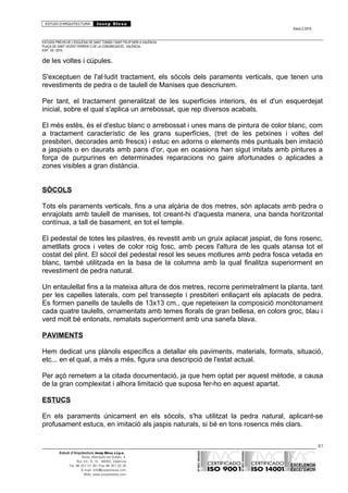 ESTUDI D’ARQUITECTURA Josep Blesa
Edició 2./2016
ESTUDIS PREVIS DE L’ESGLÉSIA DE SANT TOMÀS I SANT FELIP NERI A VALÈNCIA.
PLAÇA DE SANT VICENT FERRER O DE LA CONGREGACIÓ.. VALÈNCIA.
EXP.: 03 / 2015.
de les voltes i cúpules.
S'exceptuen de l'al·ludit tractament, els sòcols dels paraments verticals, que tenen uns
revestiments de pedra o de taulell de Manises que descriurem.
Per tant, el tractament generalitzat de les superfícies interiors, és el d'un esquerdejat
inicial, sobre el qual s'aplica un arrebossat, que rep diversos acabats.
El més estès, és el d'estuc blanc o arrebossat i unes mans de pintura de color blanc, com
a tractament característic de les grans superfícies, (tret de les petxines i voltes del
presbiteri, decorades amb frescs) i estuc en adorns o elements més puntuals ben imitació
a jaspiats o en daurats amb pans d'or, que en ocasions han sigut imitats amb pintures a
força de purpurines en determinades reparacions no gaire afortunades o aplicades a
zones visibles a gran distància.
SÒCOLS
Tots els paraments verticals, fins a una alçària de dos metres, són aplacats amb pedra o
enrajolats amb taulell de manises, tot creant-hi d'aquesta manera, una banda horitzontal
contínua, a tall de basament, en tot el temple.
El pedestal de totes les pilastres, és revestit amb un gruix aplacat jaspiat, de fons rosenc,
ametllats grocs i vetes de color roig fosc, amb peces l'altura de les quals atansa tot el
costat del plint. El sòcol del pedestal resol les seues motlures amb pedra fosca vetada en
blanc, també utilitzada en la basa de la columna amb la qual finalitza superiorment en
revestiment de pedra natural.
Un entaulellat fins a la mateixa altura de dos metres, recorre perimetralment la planta, tant
per les capelles laterals, com pel transsepte i presbiteri enllaçant els aplacats de pedra.
Es formen panells de taulells de 13x13 cm., que repeteixen la composició monòtonament
cada quatre taulells, ornamentats amb temes florals de gran bellesa, en colors groc, blau i
verd molt bé entonats, rematats superiorment amb una sanefa blava.
PAVIMENTS
Hem dedicat uns plànols específics a detallar els paviments, materials, formats, situació,
etc... en el qual, a més a més, figura una descripció de l'estat actual.
Per açò remetem a la citada documentació, ja que hem optat per aquest mètode, a causa
de la gran complexitat i alhora limitació que suposa fer-ho en aquest apartat.
ESTUCS
En els paraments únicament en els sòcols, s'ha utilitzat la pedra natural, aplicant-se
profusament estucs, en imitació als jaspis naturals, si bé en tons rosencs més clars.
61
Estudi d’Arquitectura Josep Blesa s.l.p.u.
Avda. Marqués de Sotelo, 4
Esc.Int., 6, 15 46002, València
Tel. 96 351 01 39 / Fax 96 351 32 30
E-mail: info@josepblesa.com
Web: www.josepblesa.com
 