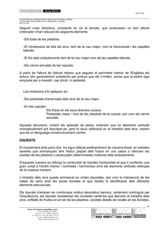 ESTUDI D’ARQUITECTURA Josep Blesa
Edició 2./2016
ESTUDIS PREVIS DE L’ESGLÉSIA DE SANT TOMÀS I SANT FELIP NERI A VALÈNCIA.
PLAÇA DE SANT VICENT FERRER O DE LA CONGREGACIÓ.. VALÈNCIA.
EXP.: 03 / 2015.
Seguint unes directrius, constants en tot el temple, que produeixen un bon efecte
ordenador s'han estucat els següents elements:
-Els fusts de les pilastres.
-El intradossos de tots els arcs, tant de la nau major, com la transversal i les capelles
laterals.
-El fris dels entaulaments tant de la nau major com de les capelles laterals.
-Els nervis simulats de les cúpules.
A partir de l'altura de l'elevat rebanc que segueix el perímetre interior de l'Església els
estucs són generalment substituïts per pintura que els n’imiten, sense que la pedra siga
emprada per a revestir, cap sòcol, ni pedestal.
Les imitacions s'hi apliquen en:
-Els pedestals d'arrencada dels arcs de la nau major.
-En les cúpules:
Els frisos en els seus diversos cossos.
Pedestals, basa, i fust de les pilastres de la cúpula, així com els nervis
simulats.
Aquesta decoració, imitant els aplacats de pedra, entenem que en elements verticals
conceptualment pot disculpar-se, però la seua utilització en el intradós dels arcs, creiem
que és un llenguatge constructivament confús.
DAURATS
El revestiment amb pans d'or, ha sigut utilitzat preferentment de manera lineal, en estretes
sanefes que emmarquen tant l'estuc jaspiat dels fustos en uns casos o reforcen les
arestes de les pilastres o assenyalen determinades motlures dels entaulaments.
D'aquesta manera es reforça la continuïtat de bandes horitzontals el que li confereix una
gran unitat a l'àmbit interior i contrasta i harmonitza amb els elements verticals reforçats
de la mateixa manera.
L’intradós dels arcs queda emmarcat en cintes daurades, així com la intersecció de les
voltes de canó amb les seues llunetes el que facilita la identificació dels diferents
elements estructurals.
Els daurats s'empren en nombrosos motius decoratius barrocs, certament continguts per
l'arquitectura, els daurats revesteixen les xicotetes cartel·les que decoren el intradós dels
arcs, enfilalls de fruites en el net de les pilastres, xicotets detalls de rocalla en les llunetes,
62
Estudi d’Arquitectura Josep Blesa s.l.p.u.
Avda. Marqués de Sotelo, 4
Esc.Int., 6, 15 46002, València
Tel. 96 351 01 39 / Fax 96 351 32 30
E-mail: info@josepblesa.com
Web: www.josepblesa.com
 