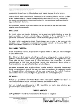 ESTUDI D’ARQUITECTURA Josep Blesa
Edició 2./2016
ESTUDIS PREVIS DE L’ESGLÉSIA DE SANT TOMÀS I SANT FELIP NERI A VALÈNCIA.
PLAÇA DE SANT VICENT FERRER O DE LA CONGREGACIÓ.. VALÈNCIA.
EXP.: 03 / 2015.
cornucòpies de les finestres, fulles de llorer en la cúpula al costat de la llanterna,...
Destaquen per la seua importància, els cèrcols de les cartel·les per a les pintures situades
en els paraments de les capelles laterals i sobretot les dues magnífiques cartel·les del
transsepte, decorada amb motius rococó asimètrics les motlures del qual d'escaiola han
sigut puntualment daurades.
En reposicions puntuals s'han imitat els daurats amb purpurina, que desdiuen de la
qualitat general dels daurats.
PORTADAS
En l'àmbit interior del temple, destaquen per la seua importància i bellesa la sèrie de
quatre portades de similars característiques. Situades de forma aparellada, en els
paraments laterals del presbiteri i en els costats del transsepte que donen a ell.
Participen del to classicista dominant. Realitzades en pedra negra, el seu esquema està
compost per un bocell que emmarca contínuament els brancals i la llinda; nu el fris i un
frontó recte obert a l'arrencada de les tribunes superiors.
PORTAM DE FUSTERÍA
Si bé, el capítol de Fusteria, és poc extens respecte al total de l'obra, cal ressaltar-se per
la seua bona qualitat.
Dins del conjunt de la fusteria, cal distingir, per la seua categoria, les portes de totes les
portades, tant exteriors com a interiors, de generoses dimensions i de magnífica execució.
Totes elles han sigut resoltes amb el comú denominador del mateix ofici i el mateix
material fusta, la qual cosa els confereix malgrat estar situades en àmbits diferents,
façanes o interior, una gran afinitat en llurs característiques.
Per raons anàlogues, a les expressades en l'apartat referit als paviments, no ens hem
limitat a una descripció general, sinó que hem realitzat uns plànols de portam de fusteria
en els quals detallem minuciosament tots els seus components, fins i tot els ferratges,
descrivint així mateix el seu estat general, que és bo, i les xicotetes patologies.
RETAULES
Malgrat que queda fora del camp constructiu, convé ressenyar la important repercussió en
l'àmbit interior tant del retaule barroc del presbiteri com els de el creuer.
Van ser destruïts durant la guerra de 36, i substituïts per còpies dels anteriors, que
presenten el seu acabat en fusta vista.
EDIFICIS ANNEXOS
La Capella de Comunió té uns tractaments idèntics als de l'església.
63
Estudi d’Arquitectura Josep Blesa s.l.p.u.
Avda. Marqués de Sotelo, 4
Esc.Int., 6, 15 46002, València
Tel. 96 351 01 39 / Fax 96 351 32 30
E-mail: info@josepblesa.com
Web: www.josepblesa.com
 