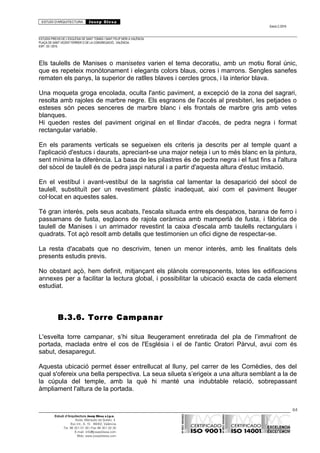 ESTUDI D’ARQUITECTURA Josep Blesa
Edició 2./2016
ESTUDIS PREVIS DE L’ESGLÉSIA DE SANT TOMÀS I SANT FELIP NERI A VALÈNCIA.
PLAÇA DE SANT VICENT FERRER O DE LA CONGREGACIÓ.. VALÈNCIA.
EXP.: 03 / 2015.
Els taulells de Manises o manisetes varien el tema decoratiu, amb un motiu floral únic,
que es repeteix monòtonament i elegants colors blaus, ocres i marrons. Sengles sanefes
rematen els panys, la superior de ratlles blaves i cercles grocs, i la interior blava.
Una moqueta groga encolada, oculta l'antic paviment, a excepció de la zona del sagrari,
resolta amb rajoles de marbre negre. Els esgraons de l'accés al presbiteri, les petjades o
esteses són peces senceres de marbre blanc i els frontals de marbre gris amb vetes
blanques.
Hi queden restes del paviment original en el llindar d'accés, de pedra negra i format
rectangular variable.
En els paraments verticals se segueixen els criteris ja descrits per al temple quant a
l'aplicació d'estucs i daurats, apreciant-se una major neteja i un to més blanc en la pintura,
sent mínima la diferència. La basa de les pilastres és de pedra negra i el fust fins a l'altura
del sòcol de taulell és de pedra jaspi natural i a partir d'aquesta altura d'estuc imitació.
En el vestíbul i avant-vestíbul de la sagristia cal lamentar la desaparició del sòcol de
taulell, substituït per un revestiment plàstic inadequat, així com el paviment lleuger
col·locat en aquestes sales.
Té gran interès, pels seus acabats, l'escala situada entre els despatxos, barana de ferro i
passamans de fusta, esglaons de rajola ceràmica amb mamperlà de fusta, i fàbrica de
taulell de Manises i un arrimador revestint la caixa d'escala amb taulells rectangulars i
quadrats. Tot açò resolt amb detalls que testimonien un ofici digne de respectar-se.
La resta d'acabats que no descrivim, tenen un menor interès, amb les finalitats dels
presents estudis previs.
No obstant açò, hem definit, mitjançant els plànols corresponents, totes les edificacions
annexes per a facilitar la lectura global, i possibilitar la ubicació exacta de cada element
estudiat.
B.3.6. Torre Campanar
L'esvelta torre campanar, s’hi situa lleugerament enretirada del pla de l’immafront de
portada, maclada entre el cos de l'Església i el de l'antic Oratori Pàrvul, avui com és
sabut, desaparegut.
Aquesta ubicació permet ésser entrellucat al lluny, pel carrer de les Comèdies, des del
qual s'ofereix una bella perspectiva. La seua silueta s’erigeix a una altura semblant a la de
la cúpula del temple, amb la què hi manté una indubtable relació, sobrepassant
àmpliament l'altura de la portada.
64
Estudi d’Arquitectura Josep Blesa s.l.p.u.
Avda. Marqués de Sotelo, 4
Esc.Int., 6, 15 46002, València
Tel. 96 351 01 39 / Fax 96 351 32 30
E-mail: info@josepblesa.com
Web: www.josepblesa.com
 