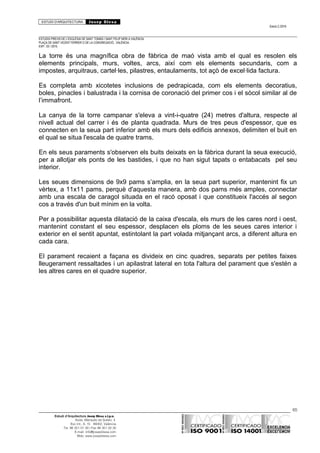 ESTUDI D’ARQUITECTURA Josep Blesa
Edició 2./2016
ESTUDIS PREVIS DE L’ESGLÉSIA DE SANT TOMÀS I SANT FELIP NERI A VALÈNCIA.
PLAÇA DE SANT VICENT FERRER O DE LA CONGREGACIÓ.. VALÈNCIA.
EXP.: 03 / 2015.
La torre és una magnífica obra de fàbrica de maó vista amb el qual es resolen els
elements principals, murs, voltes, arcs, així com els elements secundaris, com a
impostes, arquitraus, cartel·les, pilastres, entaulaments, tot açò de excel·lida factura.
Es completa amb xicotetes inclusions de pedrapicada, com els elements decoratius,
boles, pinacles i balustrada i la cornisa de coronació del primer cos i el sòcol similar al de
l’immafront.
La canya de la torre campanar s'eleva a vint-i-quatre (24) metres d'altura, respecte al
nivell actual del carrer i és de planta quadrada. Murs de tres peus d'espessor, que es
connecten en la seua part inferior amb els murs dels edificis annexos, delimiten el buit en
el qual se situa l'escala de quatre trams.
En els seus paraments s'observen els buits deixats en la fàbrica durant la seua execució,
per a allotjar els ponts de les bastides, i que no han sigut tapats o entabacats pel seu
interior.
Les seues dimensions de 9x9 pams s’amplia, en la seua part superior, mantenint fix un
vèrtex, a 11x11 pams, perquè d'aquesta manera, amb dos pams més amples, connectar
amb una escala de caragol situada en el racó oposat i que constitueix l'accés al segon
cos a través d'un buit mínim en la volta.
Per a possibilitar aquesta dilatació de la caixa d'escala, els murs de les cares nord i oest,
mantenint constant el seu espessor, desplacen els ploms de les seues cares interior i
exterior en el sentit apuntat, estintolant la part volada mitjançant arcs, a diferent altura en
cada cara.
El parament recaient a façana es divideix en cinc quadres, separats per petites faixes
lleugerament ressaltades i un apilastrat lateral en tota l'altura del parament que s'estén a
les altres cares en el quadre superior.
65
Estudi d’Arquitectura Josep Blesa s.l.p.u.
Avda. Marqués de Sotelo, 4
Esc.Int., 6, 15 46002, València
Tel. 96 351 01 39 / Fax 96 351 32 30
E-mail: info@josepblesa.com
Web: www.josepblesa.com
 