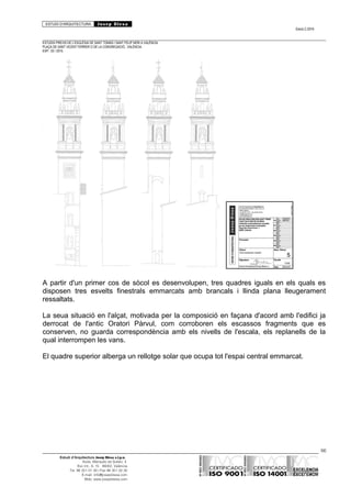 ESTUDI D’ARQUITECTURA Josep Blesa
Edició 2./2016
ESTUDIS PREVIS DE L’ESGLÉSIA DE SANT TOMÀS I SANT FELIP NERI A VALÈNCIA.
PLAÇA DE SANT VICENT FERRER O DE LA CONGREGACIÓ.. VALÈNCIA.
EXP.: 03 / 2015.
A partir d'un primer cos de sòcol es desenvolupen, tres quadres iguals en els quals es
disposen tres esvelts finestrals emmarcats amb brancals i llinda plana lleugerament
ressaltats.
La seua situació en l'alçat, motivada per la composició en façana d'acord amb l'edifici ja
derrocat de l'antic Oratori Pàrvul, com corroboren els escassos fragments que es
conserven, no guarda correspondència amb els nivells de l'escala, els replanells de la
qual interrompen les vans.
El quadre superior alberga un rellotge solar que ocupa tot l'espai central emmarcat.
66
Estudi d’Arquitectura Josep Blesa s.l.p.u.
Avda. Marqués de Sotelo, 4
Esc.Int., 6, 15 46002, València
Tel. 96 351 01 39 / Fax 96 351 32 30
E-mail: info@josepblesa.com
Web: www.josepblesa.com
 