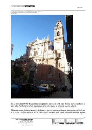 ESTUDI D’ARQUITECTURA Josep Blesa
Edició 2./2016
ESTUDIS PREVIS DE L’ESGLÉSIA DE SANT TOMÀS I SANT FELIP NERI A VALÈNCIA.
PLAÇA DE SANT VICENT FERRER O DE LA CONGREGACIÓ.. VALÈNCIA.
EXP.: 03 / 2015.
En la cara oest hi ha dos cossos allargassats coronats amb arcs de mig punt, situats en la
part alta. Per l'inferior d'ells s'accedeix a la coberta de la primera capella lateral.
Els paraments de la cara nord i de llevant, són completament cecs a excepció del buit per
a la porta d'ingrés situada en la cara nord i un petit buit, tapat, situat en la cara aquest
67
Estudi d’Arquitectura Josep Blesa s.l.p.u.
Avda. Marqués de Sotelo, 4
Esc.Int., 6, 15 46002, València
Tel. 96 351 01 39 / Fax 96 351 32 30
E-mail: info@josepblesa.com
Web: www.josepblesa.com
 