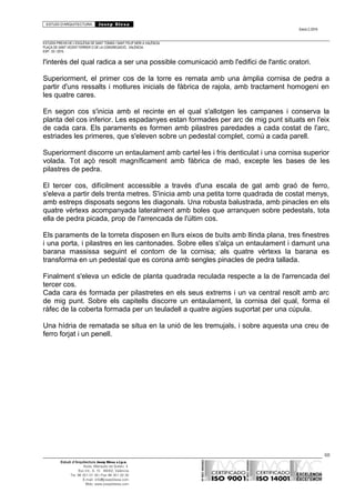 ESTUDI D’ARQUITECTURA Josep Blesa
Edició 2./2016
ESTUDIS PREVIS DE L’ESGLÉSIA DE SANT TOMÀS I SANT FELIP NERI A VALÈNCIA.
PLAÇA DE SANT VICENT FERRER O DE LA CONGREGACIÓ.. VALÈNCIA.
EXP.: 03 / 2015.
l'interès del qual radica a ser una possible comunicació amb l'edifici de l'antic oratori.
Superiorment, el primer cos de la torre es remata amb una àmplia cornisa de pedra a
partir d'uns ressalts i motlures inicials de fàbrica de rajola, amb tractament homogeni en
les quatre cares.
En segon cos s'inicia amb el recinte en el qual s'allotgen les campanes i conserva la
planta del cos inferior. Les espadanyes estan formades per arc de mig punt situats en l'eix
de cada cara. Els paraments es formen amb pilastres paredades a cada costat de l'arc,
estriades les primeres, que s'eleven sobre un pedestal complet, comú a cada parell.
Superiorment discorre un entaulament amb cartel·les i fris denticulat i una cornisa superior
volada. Tot açò resolt magníficament amb fàbrica de maó, excepte les bases de les
pilastres de pedra.
El tercer cos, difícilment accessible a través d'una escala de gat amb graó de ferro,
s'eleva a partir dels trenta metres. S'inicia amb una petita torre quadrada de costat menys,
amb estreps disposats segons les diagonals. Una robusta balustrada, amb pinacles en els
quatre vèrtexs acompanyada lateralment amb boles que arranquen sobre pedestals, tota
ella de pedra picada, prop de l'arrencada de l'últim cos.
Els paraments de la torreta disposen en llurs eixos de buits amb llinda plana, tres finestres
i una porta, i pilastres en les cantonades. Sobre elles s'alça un entaulament i damunt una
barana massissa seguint el contorn de la cornisa; als quatre vèrtexs la barana es
transforma en un pedestal que es corona amb sengles pinacles de pedra tallada.
Finalment s'eleva un edicle de planta quadrada reculada respecte a la de l'arrencada del
tercer cos.
Cada cara és formada per pilastretes en els seus extrems i un va central resolt amb arc
de mig punt. Sobre els capitells discorre un entaulament, la cornisa del qual, forma el
ràfec de la coberta formada per un teuladell a quatre aigües suportat per una cúpula.
Una hídria de rematada se situa en la unió de les tremujals, i sobre aquesta una creu de
ferro forjat i un penell.
68
Estudi d’Arquitectura Josep Blesa s.l.p.u.
Avda. Marqués de Sotelo, 4
Esc.Int., 6, 15 46002, València
Tel. 96 351 01 39 / Fax 96 351 32 30
E-mail: info@josepblesa.com
Web: www.josepblesa.com
 