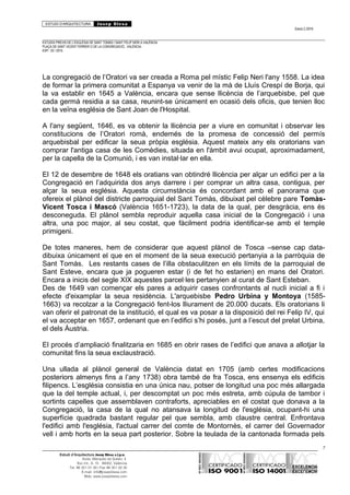 ESTUDI D’ARQUITECTURA Josep Blesa
Edició 2./2016
ESTUDIS PREVIS DE L’ESGLÉSIA DE SANT TOMÀS I SANT FELIP NERI A VALÈNCIA.
PLAÇA DE SANT VICENT FERRER O DE LA CONGREGACIÓ.. VALÈNCIA.
EXP.: 03 / 2015.
La congregació de l’Oratori va ser creada a Roma pel místic Felip Neri l'any 1558. La idea
de formar la primera comunitat a Espanya va venir de la mà de Lluís Crespí de Borja, qui
la va establir en 1645 a València, encara que sense llicència de l’arquebisbe, pel que
cada germà residia a sa casa, reunint-se únicament en ocasió dels oficis, que tenien lloc
en la veïna església de Sant Joan de l'Hospital.
A l'any següent, 1646, es va obtenir la llicència per a viure en comunitat i observar les
constitucions de l’Oratori romà, endemés de la promesa de concessió del permís
arquebisbal per edificar la seua pròpia església. Aquest mateix any els oratorians van
comprar l'antiga casa de les Comèdies, situada en l'àmbit avui ocupat, aproximadament,
per la capella de la Comunió, i es van instal·lar en ella.
El 12 de desembre de 1648 els oratians van obtindré llicència per alçar un edifici per a la
Congregació en l’adquirida dos anys darrere i per comprar un altra casa, contigua, per
alçar la seua església. Aquesta circumstància és concordant amb el panorama que
ofereix el plànol del districte parroquial del Sant Tomàs, dibuixat pel cèlebre pare Tomàs-
Vicent Tosca i Mascó (València 1651-1723), la data de la qual, per desgràcia, ens és
desconeguda. El plànol sembla reproduir aquella casa inicial de la Congregació i una
altra, una poc major, al seu costat, que fàcilment podria identificar-se amb el temple
primigeni.
De totes maneres, hem de considerar que aquest plànol de Tosca –sense cap data-
dibuixa únicament el que en el moment de la seua execució pertanyia a la parròquia de
Sant Tomàs. Les restants cases de l’illa obstaculitzen en els límits de la parroquial de
Sant Esteve, encara que ja pogueren estar (i de fet ho estarien) en mans del Oratori.
Encara a inicis del segle XIX aquestes parcel·les pertanyien al curat de Sant Esteban.
Des de 1649 van començar els pares a adquirir cases confrontants al nucli inicial a fi i
efecte d'eixamplar la seua residència. L'arquebisbe Pedro Urbina y Montoya (1585-
1663) va recolzar a la Congregació fent-los lliurament de 20.000 ducats. Els oratorians li
van oferir el patronat de la institució, el qual es va posar a la disposició del rei Felip IV, qui
el va acceptar en 1657, ordenant que en l’edifici s’hi posés, junt a l’escut del prelat Urbina,
el dels Àustria.
El procés d’ampliació finalitzaria en 1685 en obrir rases de l’edifici que anava a allotjar la
comunitat fins la seua exclaustració.
Una ullada al plànol general de València datat en 1705 (amb certes modificacions
posteriors almenys fins a l’any 1738) obra també de fra Tosca, ens ensenya els edificis
filipencs. L’església consistia en una única nau, potser de longitud una poc més allargada
que la del temple actual, i, per descomptat un poc més estreta, amb cúpula de tambor i
sortints capelles que assemblaven contraforts, apreciables en el costat que donava a la
Congregació, la casa de la qual no atansava la longitud de l'església, ocupant-hi una
superfície quadrada bastant regular pel que sembla, amb claustre central. Enfrontava
l'edifici amb l'església, l'actual carrer del comte de Montornès, el carrer del Governador
vell i amb horts en la seua part posterior. Sobre la teulada de la cantonada formada pels
7
Estudi d’Arquitectura Josep Blesa s.l.p.u.
Avda. Marqués de Sotelo, 4
Esc.Int., 6, 15 46002, València
Tel. 96 351 01 39 / Fax 96 351 32 30
E-mail: info@josepblesa.com
Web: www.josepblesa.com
 