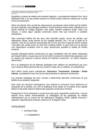 ESTUDI D’ARQUITECTURA Josep Blesa
Edició 2./2016
ESTUDIS PREVIS DE L’ESGLÉSIA DE SANT TOMÀS I SANT FELIP NERI A VALÈNCIA.
PLAÇA DE SANT VICENT FERRER O DE LA CONGREGACIÓ.. VALÈNCIA.
EXP.: 03 / 2015.
fotogràfics o preses de detalls amb diversos objectius, i principalment realitzant fins i tot la
delineació final, o en cas contrari exercint un control continu sobre la mateixa per a evitar
errors de transcripció.
Sobre els plànols s'han anotat les observacions successives sobre l'estat real de l'edifici,
els seus materials i les patologies existents. Durant diversos mesos finals, treballant en un
estudi instal·lat en l'antiga Sagristia, hem pogut resoldre qualsevol dubte, sobre una
mesura, o sobre algun aspecte constructiu sense més que tornar-ho a analitzar
directament.
Hem recorregut l'edifici fins als seus més recòndits espais, (veure les plantes, que
reflecteixen espais ocults darrere de les capelles laterals), fins i tot per la golfa de la
coberta, o fins al cos superior inaccessible de la Torre. Ens hem mogut per tota la coberta
i des dels més variats punts de vista hem analitzat l'edifici, la qual cosa ens ha permès
una interpretació coneixent amb la major aproximació possible la realitat de l'edifici
construït.
Aquesta detinguda lectura constructiva ha sigut completada amb les dades obtingudes
per l'estudi històric, la qual cosa ens ha fet incidir novament en determinats aspectes, sent
no obstant açò decisiva la lectura directa de l'element constructiu i en última instància
determinant.
Per a la catalogació de les diferents patologies hem utilitzat una classificació que pren
com a base la descomposició del cos construït, entès com un sistema, en subsistemes.
Hem definit quatre grans subsistemes: Estructura, Tancaments, Cobertes i Àmbit
interior, susceptibles al seu torn de ser descompostos en elements constructius.
Les diverses patologies les hem vinculat a determinats elements constructius el que
facilita el seu posterior diagnòstic.
Amb motiu de l'actuació d'emergència, hem ordenat la col·locació d'uns testimonis en
l'esquerda de la portada, així com la realització d'uns tastos en la coberta d'una capella
lateral a fi de poder esbrinar determinats aspectes constructius d'interès.
Exceptuant la Torre Campanar a causa de la seua gran singularitat constructiva, i que és
objecte d'una anàlisi individualitzada, la catalogació de les patologies es realitza
ordenadament per al conjunt de les edificacions (Església, Edifici Capella Comunió i
Sagristia i dependències annexes), atenent-s’hi al següent índex:
CATALOGACIÓ
1. ESTRUCTURA
1.1.FONAMENTS
70
Estudi d’Arquitectura Josep Blesa s.l.p.u.
Avda. Marqués de Sotelo, 4
Esc.Int., 6, 15 46002, València
Tel. 96 351 01 39 / Fax 96 351 32 30
E-mail: info@josepblesa.com
Web: www.josepblesa.com
 
