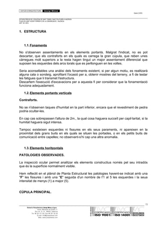 ESTUDI D’ARQUITECTURA Josep Blesa
Edició 2./2016
ESTUDIS PREVIS DE L’ESGLÉSIA DE SANT TOMÀS I SANT FELIP NERI A VALÈNCIA.
PLAÇA DE SANT VICENT FERRER O DE LA CONGREGACIÓ.. VALÈNCIA.
EXP.: 03 / 2015.
1. ESTRUCTURA
1.1.Fonaments
No s'observen assentaments en els elements portants. Malgrat l'indicat, no es pot
descartar, que els contraforts en els quals es carrega la gran cúpula, que reben unes
càrregues molt superiors a la resta hagen tingut un major assentament diferencial que
suposen les esquerdes dels arcs torals que es perllonguen en les voltes.
Seria aconsellables una anàlisi dels fonaments existent, si per algun motiu, es realitzarà
alguna cala o sondeig, aprofitant l'ocasió per a, obtenir mostres del terreny, a fi de testar
les fatigues que li transmet l'estructura.
Descartem l'execució d'excavacions per a aquesta fi per considerar que la fonamentació
funciona adequadament.
1.2.Elements portants verticals
Contraforts.
No se n'observen taques d'humitat en la part inferior, encara que el revestiment de pedra
podria ocultar-les.
En cap cas sobrepassen l'altura de 2m., la qual cosa haguera succeït per capil·laritat, si la
humitat haguera sigut intensa.
Tampoc existeixen esquerdes ni fissures en els seus paraments, ni apareixen en la
proximitat dels grans buits en els quals se situen les portades, o en els petits buits de
comunicació entre capelles; no observant-s’hi cap una altra anomalia.
1.3.Elements horitzontals
PATOLOGIES OBSERVADES.
La inspecció ocular permet analitzar els elements constructius només pel seu intradós
que és la superfície normalment visible.
Hem reflectit en el plànol de Planta Estructural les patologies havent-se indicat amb una
"F" les fissures i amb una "E" seguida d'un nombre de l'1 al 5 les esquerdes i la seua
intensitat de menys (1) a major (5).
CÚPULA PRINCIPAL.
72
Estudi d’Arquitectura Josep Blesa s.l.p.u.
Avda. Marqués de Sotelo, 4
Esc.Int., 6, 15 46002, València
Tel. 96 351 01 39 / Fax 96 351 32 30
E-mail: info@josepblesa.com
Web: www.josepblesa.com
 