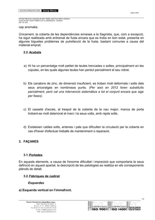 ESTUDI D’ARQUITECTURA Josep Blesa
Edició 2./2016
ESTUDIS PREVIS DE L’ESGLÉSIA DE SANT TOMÀS I SANT FELIP NERI A VALÈNCIA.
PLAÇA DE SANT VICENT FERRER O DE LA CONGREGACIÓ.. VALÈNCIA.
EXP.: 03 / 2015.
cap anomalia.
Únicament, la coberta de les dependències annexes a la Sagristia, que, com a excepció,
ha sigut realitzada amb entramat de fusta encara que es troba en bon estat, presenta en
algunes biguetes problemes de putrefacció de la fusta, bastant comunes a causa del
material emprat.
2.2.Acabats
a) Hi ha un percentatge molt petitet de teules trencades o soltes, principalment en les
cúpules, en les quals algunes teules han perdut parcialment el seu vidrat.
b) Els canalons de zinc, de dimensió insuficient, es troben molt deformats i solts dels
seus ancoratges en nombrosos punts. (Per això en 2012 foren substituïts
parcialment, però cal una intervenció sistemàtica a tot el conjunt encara que siga
per fases).
c) El cassetó d'accés, al trespol de la coberta de la nau major, manca de porta
trobant-se molt deteriorat el marc i la seua volta, amb rajols solts.
d) Existeixen cables solts, antenes i pals que dificulten la circulació per la coberta en
cas d'haver d'efectuar treballs de manteniment o reparació.
3. FAÇANES
3.1.Portades
En aquests elements, a causa de l'enorme dificultat i imprecisió que comportaria la seua
definició en aquest apartat, la descripció de les patologies es realitza en els corresponents
plànols de detall.
3.2.Fàbriques de cadirat
Esquerdes
a) Esquerda vertical en l’immafront.
74
Estudi d’Arquitectura Josep Blesa s.l.p.u.
Avda. Marqués de Sotelo, 4
Esc.Int., 6, 15 46002, València
Tel. 96 351 01 39 / Fax 96 351 32 30
E-mail: info@josepblesa.com
Web: www.josepblesa.com
 