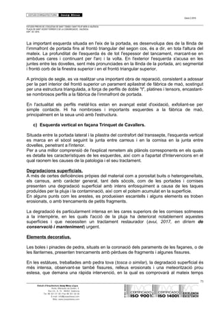 ESTUDI D’ARQUITECTURA Josep Blesa
Edició 2./2016
ESTUDIS PREVIS DE L’ESGLÉSIA DE SANT TOMÀS I SANT FELIP NERI A VALÈNCIA.
PLAÇA DE SANT VICENT FERRER O DE LA CONGREGACIÓ.. VALÈNCIA.
EXP.: 03 / 2015.
La important esquerda situada en l'eix de la portada, es desenvolupa des de la llinda de
l’immafront de portada fins al frontó triangular del segon cos, és a dir, en tota l'altura del
mateix. La profunditat de l'esquerda és de tot l'espessor del tancament, marcant-se en
ambdues cares i continuant per l'arc i la volta. En l'exterior l'esquerda s'acusa en les
juntes entre les dovelles, sent més pronunciades en la llinda de la portada, arc segmental
i frontó corb de la finestra superior i en el frontó triangular superior.
A principis de segle, es va realitzar una important obra de reparació, consistent a adossar
per la part interior del frontó superior un parament apilastrat de fàbrica de maó, sostingut
per una estructura triangulada, a força de perfils de doble "t", platines i tensors, encastant-
se nombrosos perfils a la fàbrica de l’immafront de portada.
En l'actualitat els perfils metàl·lics estan en avançat estat d'oxidació, exfoliant-se per
simple contacte. Hi ha nombroses i importants esquerdes a la fàbrica de maó,
principalment en la seua unió amb l'estructura.
c) Esquerda vertical en façana Trinquet de Cavallers.
Situada entre la portada lateral i la pilastra del contrafort del transsepte, l'esquerda vertical
es marca en el sòcol seguint la junta entre carreus i en la cornisa en la junta entre
dovelles, penetrant a l'interior.
Per a una millor comprensió de l'explicat remetem als plànols corresponents en els quals
es detalla les característiques de les esquerdes, així com a l'apartat d'Intervencions en el
qual raonem les causes de la patologia i el seu tractament.
Degradacions superficials.
A més de certes deficiències pròpies del material com a porositat buits o heterogeneïtats,
els carreus, amb caràcter general, tant dels sòcols, com de les portades i cornises
presenten una degradació superficial amb intens enfosquiment a causa de les taques
produïdes per la pluja i la contaminació, així com el polsim acumulat en la superfície.
En alguns punts com les arestes, es produeixen escantells i alguns elements es troben
erosionats, o amb trencaments de petits fragments.
La degradació és particularment intensa en les cares superiors de les cornises sotmeses
a la intempèrie, en les quals l'acció de la pluja ha deteriorat notablement aquestes
superfícies i que necessiten un tractament restaurador (avui, 2017, en diríem de
conservació i manteniment) urgent.
Elements decoratius.
Les boles i pinacles de pedra, situats en la coronació dels paraments de les façanes, o de
les llanternes, presenten trencaments amb pèrdues de fragments i algunes fissures.
En les estàtues, treballades amb pedra tova (tosca o similar), la degradació superficial és
més intensa, observant-se també fissures, relleus erosionats i una meteorització prou
estesa, que demana una ràpida intervenció, en la qual es comprovarà al mateix temps
75
Estudi d’Arquitectura Josep Blesa s.l.p.u.
Avda. Marqués de Sotelo, 4
Esc.Int., 6, 15 46002, València
Tel. 96 351 01 39 / Fax 96 351 32 30
E-mail: info@josepblesa.com
Web: www.josepblesa.com
 