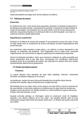 ESTUDI D’ARQUITECTURA Josep Blesa
Edició 2./2016
ESTUDIS PREVIS DE L’ESGLÉSIA DE SANT TOMÀS I SANT FELIP NERI A VALÈNCIA.
PLAÇA DE SANT VICENT FERRER O DE LA CONGREGACIÓ.. VALÈNCIA.
EXP.: 03 / 2015.
l'estat del possible ancoratge ocult, de les estàtues a la fàbrica.
3.3. Fàbriques de maons
Esquerdes.
En la fàbrica de maó, a més de les dues esquerdes, descrites en l'apartat corresponent a
les fàbriques de pedra picada. L'esquerda de la portada i la situada en la façana lateral al
costat del transsepte, cal considerar com de certa entitat, si bé de menys rang que les
anteriors, l'esquerda produïda en la intersecció dels murs del transsepte i nau major, al
costat de la tercera capella lateral dreta.
Degradacions superficials.
Distingim en la fàbrica de maons dos acabats. El que presenta la seua cara vista i el que
ha sigut tractat amb un revestiment de pintura vermellosa simulant l'especejament amb
juntes blanques.
Les superfícies vistes situades a major altura, o en plànols no donen directament a les
façanes, no presenten cap problema. Tant l'argamassa com la rajola s'han comportat
magníficament, tan sols brutícia en algunes superfícies és la deterioració observada.
Quant al arrebossat vermellenc, direm que comencen a detectar-se, petits escantells que
aniran augmentant amb el pas dels anys, acompanyat d'un envelliment relativament
accelerat, propi de la naturalesa del mateix, que propiciarà la variació dels seus actuals
característiques deteriorant-se gradualment.
3.4.Portam de fusteria exterior
Finestrals.
La cúpula disposa d'uns finestrals de dues fulles abatibles, d'alumini, recentment
col·locats, de dubtosa integració en el conjunt.
Les llanternes, resolen els seus buits amb finestrals fixos de perfils d'acer laminat,
envidrat amb massilla. Alguns finestrals tenen cristalls trencats.
Els finestrals de la nau major, tenen el seu ampit a una cota inferior a la de la carenera de
les naus laterals, la qual cosa ocasiona un problema que ha sigut resolt de manera poc
ortodoxa (veure pla secció 3-4, Detall) col·locant un vidre translúcid a superior altura que
el faldó, entre els brancals i el buit.
Aquesta anomalia planteja un interrogant, sobre la construcció inicial de l'església,
respecte a les altures relatives de la nau major i les capelles laterals, però la seua
interpretació escapa dels limites del present estudi previ, no obstant açò queda indicat pel
seu interès.
76
Estudi d’Arquitectura Josep Blesa s.l.p.u.
Avda. Marqués de Sotelo, 4
Esc.Int., 6, 15 46002, València
Tel. 96 351 01 39 / Fax 96 351 32 30
E-mail: info@josepblesa.com
Web: www.josepblesa.com
 