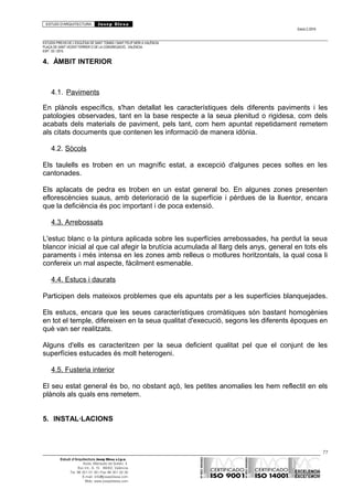 ESTUDI D’ARQUITECTURA Josep Blesa
Edició 2./2016
ESTUDIS PREVIS DE L’ESGLÉSIA DE SANT TOMÀS I SANT FELIP NERI A VALÈNCIA.
PLAÇA DE SANT VICENT FERRER O DE LA CONGREGACIÓ.. VALÈNCIA.
EXP.: 03 / 2015.
4. ÀMBIT INTERIOR
4.1. Paviments
En plànols específics, s'han detallat les característiques dels diferents paviments i les
patologies observades, tant en la base respecte a la seua plenitud o rigidesa, com dels
acabats dels materials de paviment, pels tant, com hem apuntat repetidament remetem
als citats documents que contenen les informació de manera idònia.
4.2. Sòcols
Els taulells es troben en un magnífic estat, a excepció d'algunes peces soltes en les
cantonades.
Els aplacats de pedra es troben en un estat general bo. En algunes zones presenten
eflorescències suaus, amb deterioració de la superfície i pèrdues de la lluentor, encara
que la deficiència és poc important i de poca extensió.
4.3. Arrebossats
L'estuc blanc o la pintura aplicada sobre les superfícies arrebossades, ha perdut la seua
blancor inicial al que cal afegir la brutícia acumulada al llarg dels anys, general en tots els
paraments i més intensa en les zones amb relleus o motlures horitzontals, la qual cosa li
confereix un mal aspecte, fàcilment esmenable.
4.4. Estucs i daurats
Participen dels mateixos problemes que els apuntats per a les superfícies blanquejades.
Els estucs, encara que les seues característiques cromàtiques són bastant homogènies
en tot el temple, difereixen en la seua qualitat d'execució, segons les diferents èpoques en
què van ser realitzats.
Alguns d'ells es caracteritzen per la seua deficient qualitat pel que el conjunt de les
superfícies estucades és molt heterogeni.
4.5. Fusteria interior
El seu estat general és bo, no obstant açò, les petites anomalies les hem reflectit en els
plànols als quals ens remetem.
5. INSTAL·LACIONS
77
Estudi d’Arquitectura Josep Blesa s.l.p.u.
Avda. Marqués de Sotelo, 4
Esc.Int., 6, 15 46002, València
Tel. 96 351 01 39 / Fax 96 351 32 30
E-mail: info@josepblesa.com
Web: www.josepblesa.com
 
