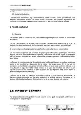 ESTUDI D’ARQUITECTURA Josep Blesa
Edició 2./2016
ESTUDIS PREVIS DE L’ESGLÉSIA DE SANT TOMÀS I SANT FELIP NERI A VALÈNCIA.
PLAÇA DE SANT VICENT FERRER O DE LA CONGREGACIÓ.. VALÈNCIA.
EXP.: 03 / 2015.
5.1. Instal·lació elèctrica
La instal·lació elèctrica ha sigut executada en fases diverses, sense que obeïsca a un
projecte prèviament establit, en molts trams incompleix els vigents reglaments. La
il·luminació artificial és inadequada i no està d'acord amb l'arquitectura del temple.
6. TORRE CAMPANAR
6.1.General
En aquesta part de l'edificació no s'han observat patologies que afecten al subsistema
estructural.
En tota l'altura del sòcol, el racó que formen els paraments no alineats de la torre i la
portada, ha sigut falsejat amb fàbrica de rajola revocada que produeix un mal efecte.
El basament presenta degradacions superficials, escantells i zones erosionades.
En els cossos superiors les cornises de pedra presenten greus patologies, havent-se
reparat els seus plans horitzontals superiors, amb xapat de taulell, rajola o arrebossat
però de manera molt deficient. Hi ha trencalls de xicotets fragments, i intens enfosquiment
de la pedra.
La fàbrica de maons presenta, degradació superficial suau i taques, irregulars sense que
afecte a les condicions estructurals de la rajola i de l'argamassa. En el cos de les
campanes es manifesten esquerdes verticals en l'eix de cada cara, sent més intensa en la
nord, havent-hi sigut reparada sense eficàcia a la vista del resultat. Cal afegir-hi, en
aquest quadre el mal estat de la cara superior de les impostes amb peces soltes o
deteriorades per l'acció de la pluja.
L'interior de la torre no presenta anomalies excepte la gran brutícia acumulada i la
discreta solució adoptada en els seus acabats i la grollera traça en l’execució en la
fusteria dels tres buits allargats del cos inferior, o de la porta d'eixida a la coberta.
C.2. DIAGNÒSTIC RAONAT
Per a la realització del diagnòstic raonat, seguim com a guió els epígrafs utilitzats en la
catalogació de les patologies.
78
Estudi d’Arquitectura Josep Blesa s.l.p.u.
Avda. Marqués de Sotelo, 4
Esc.Int., 6, 15 46002, València
Tel. 96 351 01 39 / Fax 96 351 32 30
E-mail: info@josepblesa.com
Web: www.josepblesa.com
 