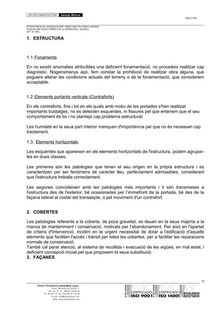 ESTUDI D’ARQUITECTURA Josep Blesa
Edició 2./2016
ESTUDIS PREVIS DE L’ESGLÉSIA DE SANT TOMÀS I SANT FELIP NERI A VALÈNCIA.
PLAÇA DE SANT VICENT FERRER O DE LA CONGREGACIÓ.. VALÈNCIA.
EXP.: 03 / 2015.
1. ESTRUCTURA
1.1.Fonaments
En no existir anomalies atribuïbles una deficient fonamentació, no procedeix realitzar cap
diagnòstic. Nogensmenys açò, fem constar la prohibició de realitzar obra alguna, que
poguera alterar les condicions actuals del terreny o de la fonamentació, que considerem
acceptable.
1.2.Elements portants verticals (Contraforts)
En els contraforts, fins i tot en els quals amb motiu de les portades s'han realitzat
importants buidatges, no es detecten esquerdes, ni fissures pel que entenem que el seu
comportament és bo i no planteja cap problema estructural.
Les humitats en la seua part interior manquen d'importància pel que no és necessari cap
tractament.
1.3. Elements horitzontals
Les esquerdes que apareixen en els elements horitzontals de l'estructura, podem agrupar-
les en dues classes.
Les primeres són les patologies que tenen el seu origen en la pròpia estructura i es
caracteritzen per ser fenòmens de caràcter lleu, perfectament admissibles, considerant
que l'estructura treballa correctament.
Les segones coincideixen amb les patologies més importants i li són transmeses a
l'estructura des de l'exterior, bé ocasionades per l’immafront de la portada, bé des de la
façana lateral al costat del transsepte, o pel moviment d'un contrafort.
2. COBERTES
Les patologies referents a la coberta, de poca gravetat, es deuen en la seua majoria a la
manca de manteniment i conservació, motivats per l'abandonament. Per això en l'apartat
de criteris d'Intervenció, incidim en la urgent necessitat de dotar a l'edificació d'aquells
elements que faciliten l'accés i trànsit per totes les cobertes, per a facilitar les reparacions
normals de conservació.
També cal parar atenció, al sistema de recollida i evacuació de les aigües, en mal estat, i
deficient concepció inicial pel que proposem la seua substitució.
3. FAÇANES
79
Estudi d’Arquitectura Josep Blesa s.l.p.u.
Avda. Marqués de Sotelo, 4
Esc.Int., 6, 15 46002, València
Tel. 96 351 01 39 / Fax 96 351 32 30
E-mail: info@josepblesa.com
Web: www.josepblesa.com
 