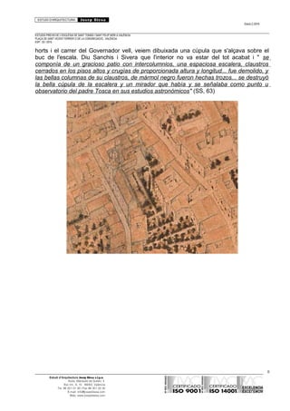 ESTUDI D’ARQUITECTURA Josep Blesa
Edició 2./2016
ESTUDIS PREVIS DE L’ESGLÉSIA DE SANT TOMÀS I SANT FELIP NERI A VALÈNCIA.
PLAÇA DE SANT VICENT FERRER O DE LA CONGREGACIÓ.. VALÈNCIA.
EXP.: 03 / 2015.
horts i el carrer del Governador vell, veiem dibuixada una cúpula que s'alçava sobre el
buc de l'escala. Diu Sanchis i Sivera que l'interior no va estar del tot acabat i " se
componía de un gracioso patio con intercolumnios, una espaciosa escalera, claustros
cerrados en los pisos altos y crugías de proporcionada altura y longitud... fue demolido, y
las bellas columnas de su claustros, de mármol negro fueron hechas trozos... se destruyó
la bella cúpula de la escalera y un mirador que había y se señalaba como punto u
observatorio del padre Tosca en sus estudios astronómicos" (SS, 63)
8
Estudi d’Arquitectura Josep Blesa s.l.p.u.
Avda. Marqués de Sotelo, 4
Esc.Int., 6, 15 46002, València
Tel. 96 351 01 39 / Fax 96 351 32 30
E-mail: info@josepblesa.com
Web: www.josepblesa.com
 