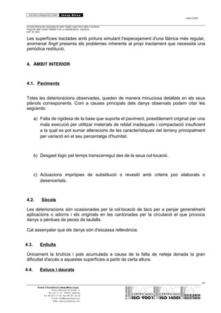 ESTUDI D’ARQUITECTURA Josep Blesa
Edició 2./2016
ESTUDIS PREVIS DE L’ESGLÉSIA DE SANT TOMÀS I SANT FELIP NERI A VALÈNCIA.
PLAÇA DE SANT VICENT FERRER O DE LA CONGREGACIÓ.. VALÈNCIA.
EXP.: 03 / 2015.
Les superfícies tractades amb pintura simulant l'especejament d'una fàbrica més regular,
anomenat fingit presenta els problemes inherents al propi tractament que necessita una
periòdica restitució.
4. ÀMBIT INTERIOR
4.1. Paviments
Totes les deterioracions observades, queden de manera minuciosa detallats en els seus
plànols corresponents. Com a causes principals dels danys observats podem citar les
següents:
a) Falta de rigidesa de la base que suporta el paviment, possiblement originat per una
mala execució per utilitzar materials de reblat inadequats i compactació insuficient
a la qual es pot sumar alteracions de les característiques del terreny principalment
per variació en el seu percentatge d'humitat.
b) Desgast lògic pel temps transcorregut des de la seua col·locació.
c) Actuacions impròpies de substitució o revestit amb criteris poc elaborats o
desencertats.
4.2. Sòcols
Les deterioracions són ocasionades per la col·locació de tacs per a penjar generalment
aplicacions o adorns i els originats en les cantonades per la circulació el que provoca
danys o pèrdues de peces de taulells.
Cal assenyalar que els danys són d'escassa rellevància.
4.3. Enlluïts
Únicament la brutícia i pols acumulada a causa de la falta de neteja donada la gran
dificultat d'accés a aquestes superfícies a partir de certa altura.
4.4. Estucs i daurats
81
Estudi d’Arquitectura Josep Blesa s.l.p.u.
Avda. Marqués de Sotelo, 4
Esc.Int., 6, 15 46002, València
Tel. 96 351 01 39 / Fax 96 351 32 30
E-mail: info@josepblesa.com
Web: www.josepblesa.com
 