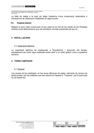 ESTUDI D’ARQUITECTURA Josep Blesa
Edició 2./2016
ESTUDIS PREVIS DE L’ESGLÉSIA DE SANT TOMÀS I SANT FELIP NERI A VALÈNCIA.
PLAÇA DE SANT VICENT FERRER O DE LA CONGREGACIÓ.. VALÈNCIA.
EXP.: 03 / 2015.
La falta de neteja a la qual cal afegir l'absència d'una conservació sistemàtica o
d'actuacions de restauració maldestres en alguns punts.
4.5. Fusteria interior
Malgrat la seua mala conservació el seu estat és bo tret de les portes de les Portades
exteriors amb deterioracions que cal considerar normals ocasionats pel seu ús.
5. INSTAL·LACIONS
5.1.Instal·lació elèctrica
La instal·lació elèctrica és inadequada a l'arquitectura i decoració del temple,
possiblement per haver sigut realitzada sense obeir a un criteri global i previ a qualsevol
actuació.
6. TORRE CAMPANAR
6.1.General
Les causes de les patologies, en les seues fàbriques de rajola i elements de carreus de
pedra picada, són les mateixes que hem descrit en l'apartat 3. "Façanes", per la qual cosa
no cal repetir-les.
82
Estudi d’Arquitectura Josep Blesa s.l.p.u.
Avda. Marqués de Sotelo, 4
Esc.Int., 6, 15 46002, València
Tel. 96 351 01 39 / Fax 96 351 32 30
E-mail: info@josepblesa.com
Web: www.josepblesa.com
 