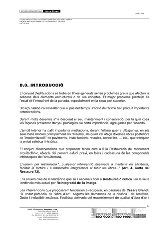 ESTUDI D’ARQUITECTURA Josep Blesa
Edició 2./2016
ESTUDIS PREVIS DE L’ESGLÉSIA DE SANT TOMÀS I SANT FELIP NERI A VALÈNCIA.
PLAÇA DE SANT VICENT FERRER O DE LA CONGREGACIÓ.. VALÈNCIA.
EXP.: 03 / 2015.
D.0. INTRODUCCIÓ
El conjunt d'edificacions es troba en línies generals sense problemes greus que afecten la
solidesa dels elements estructurals o de les cobertes. El major problema plantejat és
l'estat de l’immafront de la portada, especialment en la seua part superior.
Dit açò, també cal ressaltar que el pas del temps i l'acció de l'home han produït importants
deterioracions.
Durant molts decennis s'ha descurat el seu manteniment i conservació, per la qual cosa
les façanes presenten danys i patologies de certa importància, agreujades per l'abandó.
L'àmbit interior ha patit importants mutilacions, durant l'última guerra d’Espanya, en els
seus béns mobles principalment els retaules, als quals cal afegir diverses obres posteriors
de "modernització" de paviments, instal·lacions, retaules, cancel·les, ... etc., que trenquen
la unitat estètica i històrica.
El conjunt d'intervencions que proposem tenen com a fi la Restauració del monument
arquitectònic, objecte del present estudi previ, en totes i cadascuna de les components
intrínseques de l'arquitectura.
Entenem per restauració "...qualsevol intervenció destinada a mantenir en eficiència,
facilitar la lectura i a transmetre íntegrament al futur les obres..." (Art. 4. Carta del
Restauro 72).
Ens situem dins de la tendència que se li reconeix com a Restauració crítica i en la seua
tendència més actual per Reintegració de la imatge.
Les intervencions que proposarem tendeixen a recuperar, en paraules de Cesare Brandi,
“la unitat potencial de l’obra d’art”, segons les demandes de la història i de l'estètica.
Doble i ineludible instància, l'estètica derivada del reconeixement de qualitat d'obra d'art i
84
Estudi d’Arquitectura Josep Blesa s.l.p.u.
Avda. Marqués de Sotelo, 4
Esc.Int., 6, 15 46002, València
Tel. 96 351 01 39 / Fax 96 351 32 30
E-mail: info@josepblesa.com
Web: www.josepblesa.com
 