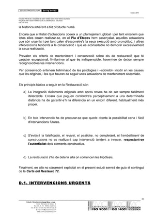 ESTUDI D’ARQUITECTURA Josep Blesa
Edició 2./2016
ESTUDIS PREVIS DE L’ESGLÉSIA DE SANT TOMÀS I SANT FELIP NERI A VALÈNCIA.
PLAÇA DE SANT VICENT FERRER O DE LA CONGREGACIÓ.. VALÈNCIA.
EXP.: 03 / 2015.
la històrica inherent a tot producte humà.
Encara que el llistat d'actuacions obeeix a un plantejament global i per tant entenem que
totes elles deuen realitzar-se, en el Pla d'Etapes hem assenyalat, aquelles actuacions
que són urgents i per tant calen d’escometre's la seua execució amb promptitud, i altres
intervencions tendents a la conservació i que és aconsellable no demorar excessivament
la seua realització.
Prevalen els criteris de manteniment i conservació sobre els de restauració que té
caràcter excepcional, limitant-se al que és indispensable, havent-se de deixar sempre
recognoscibles les intervencions.
Per conservació entenem l'eliminació de les patologies i –sobretot- incidir en les causes
que les originen, i les que hauran de seguir unes actuacions de manteniment sistemàtic.
Els principis bàsics a seguir en la Restauració són:
a) La integració d'elements originals amb obres noves ha de ser sempre fàcilment
detectable. Encara que puguen confondre's perceptivament a una determinada
distància ha de garantir-s’hi la diferència en un entorn diferent, habitualment més
proper.
b) En tota intervenció ha de procurar-se que quede oberta la possibilitat certa i fàcil
d'intervencions futures.
c) S'evitarà la falsificació, el revival, el pastiche, no completant, ni l’embelliment de
construccions no es realitzarà cap intervenció tendent a innovar, respectant-se
l'autenticitat dels elements constructius.
d) La restauració s'ha de detenir allà on comencen les hipòtesis.
Finalment, en allò no clarament explicitat en el present estudi servirà de guia el contingut
de la Carta del Restauro 72.
D.1. INTERVENCIONS URGENTS
85
Estudi d’Arquitectura Josep Blesa s.l.p.u.
Avda. Marqués de Sotelo, 4
Esc.Int., 6, 15 46002, València
Tel. 96 351 01 39 / Fax 96 351 32 30
E-mail: info@josepblesa.com
Web: www.josepblesa.com
 