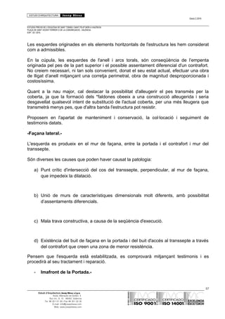 ESTUDI D’ARQUITECTURA Josep Blesa
Edició 2./2016
ESTUDIS PREVIS DE L’ESGLÉSIA DE SANT TOMÀS I SANT FELIP NERI A VALÈNCIA.
PLAÇA DE SANT VICENT FERRER O DE LA CONGREGACIÓ.. VALÈNCIA.
EXP.: 03 / 2015.
Les esquerdes originades en els elements horitzontals de l'estructura les hem considerat
com a admissibles.
En la cúpula, les esquerdes de l'anell i arcs torals, són conseqüència de l’empenta
originada pel pes de la part superior i el possible assentament diferencial d'un contrafort.
No creiem necessari, ni tan sols convenient, donat el seu estat actual, efectuar una obra
de lligat d’anell mitjançant una corretja perimetral, obra de magnitud desproporcionada i
costosíssima.
Quant a la nau major, cal destacar la possibilitat d'alleugerir el pes transmès per la
coberta, ja que la formació dels *faldones obeeix a una construcció alleugerida i seria
desgavellat qualsevol intent de substitució de l'actual coberta, per una més lleugera que
transmetrà menys pes, que d'altra banda l'estructura pot resistir.
Proposem en l'apartat de manteniment i conservació, la col·locació i seguiment de
testimonis datats.
-Façana lateral.-
L'esquerda es produeix en el mur de façana, entre la portada i el contrafort i mur del
transsepte.
Són diverses les causes que poden haver causat la patologia:
a) Punt crític d'intersecció del cos del transsepte, perpendicular, al mur de façana,
que impedeix la dilatació.
b) Unió de murs de característiques dimensionals molt diferents, amb possibilitat
d’assentaments diferencials.
c) Mala trava constructiva, a causa de la seqüència d'execució.
d) Existència del buit de façana en la portada i del buit d'accés al transsepte a través
del contrafort que creen una zona de menor resistència.
Pensem que l'esquerda està estabilitzada, es comprovarà mitjançant testimonis i es
procedirà al seu tractament i reparació.
- Imafront de la Portada.-
87
Estudi d’Arquitectura Josep Blesa s.l.p.u.
Avda. Marqués de Sotelo, 4
Esc.Int., 6, 15 46002, València
Tel. 96 351 01 39 / Fax 96 351 32 30
E-mail: info@josepblesa.com
Web: www.josepblesa.com
 