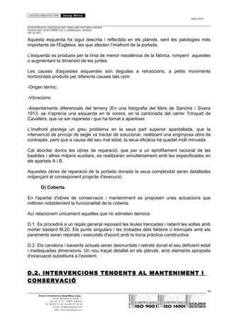 ESTUDI D’ARQUITECTURA Josep Blesa
Edició 2./2016
ESTUDIS PREVIS DE L’ESGLÉSIA DE SANT TOMÀS I SANT FELIP NERI A VALÈNCIA.
PLAÇA DE SANT VICENT FERRER O DE LA CONGREGACIÓ.. VALÈNCIA.
EXP.: 03 / 2015.
Aquesta esquerda ha sigut descrita i reflectida en els plànols, sent les patologies més
importants de l'Església, les que afecten l’imafront de la portada.
L'esquerda es produeix per la línia de menor resistència de la fàbrica, rompent aquestes
o augmentant la dimensió de les juntes.
Les causes d'aquestes esquerdes són degudes a retraccions, a petits moviments
horitzontals produïts per diferents causes tals com:
-Origen tèrmic.
-Vibracions.
-Assentaments diferencials del terreny (En una fotografia del llibre de Sanchis i Sivera
1913, se n'aprecia una esquerda en la vorera, en la cantonada del carrer Trinquet de
Cavallers, que va ser reparada i que ha tornat a aparèixer.
L’imafront planteja un greu problema en la seua part superior apantallada, que la
intervenció de principi de segle va tractar de solucionar, realitzant una enginyosa obra de
contrapès, però que a causa del seu mal estat, la seua eficàcia ha quedat molt minvada.
Cal abordar doncs les obres de reparació, que per a un aprofitament racional de les
bastides i altres mitjans auxiliars, es realitzaran simultàniament amb les especificades en
els apartats A i B.
Aquestes obres de reparació de la portada donada la seua complexitat seran detallades
mitjançant el corresponent projecte d'execució.
D) Coberta.
En l'apartat d'obres de conservació i manteniment es proposen unes actuacions que
milloren notablement la funcionalitat de la coberta.
Ací relacionem únicament aquelles que no admeten demora:
D.1. Es procedirà a un repàs general reposant les teules trencades i rebent les soltes amb
morter bastard M.20. Els punts singulars i les trobades dels faldons o tremujals amb els
paraments seran reparats i executats d'acord amb la bona pràctica constructiva.
D.2. Els canalons i baixants actuals seran desmuntats i retirats donat el seu deficient estat
i inadequades dimensions. Un nou traçat detallat en els plànols, amb elements apropiats
d'evacuació substituirà a l'existent.
D.2. INTERVENCIONS TENDENTS AL MANTENIMENT I
CONSERVACIÓ
88
Estudi d’Arquitectura Josep Blesa s.l.p.u.
Avda. Marqués de Sotelo, 4
Esc.Int., 6, 15 46002, València
Tel. 96 351 01 39 / Fax 96 351 32 30
E-mail: info@josepblesa.com
Web: www.josepblesa.com
 