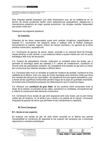 ESTUDI D’ARQUITECTURA Josep Blesa
Edició 2./2016
ESTUDIS PREVIS DE L’ESGLÉSIA DE SANT TOMÀS I SANT FELIP NERI A VALÈNCIA.
PLAÇA DE SANT VICENT FERRER O DE LA CONGREGACIÓ.. VALÈNCIA.
EXP.: 03 / 2015.
Dins d'aquest apartat proposem una sèrie d'actuacions que, de no realitzar-se en un
termini de temps prudencial l'edifici anirà deteriorant-se gradualment, obligant-nos a
intervencions posteriors de major quantia econòmica i de complex caràcter restaurador
que poden evitar-se’n.
Destaquem les següents qüestions:
A) Cobertes.
Endemés de les obres ressenyades suara amb caràcter d'urgència, especificades en
l'apartat D.1. recomanem les següents obres a realitzar amb la finalitat d'adequar
funcionalment la coberta, segons criteris de l'actual normativa i en general de la bona
pràctica constructiva, aquestes són:
A.1. Col·locació de ganxos de servei, d'acer, ancorats a un caixonat farcit de formigó,
situats almenys un per carener i a una distància inferior a quatre metres així com en punts
estratègics dels murs de tancament.
A.2. Creació de passadissos d'accés, mitjançant un enrajolat sobre les teules, per a
permetre el recorregut sobre les cobertes a fi i efecte de manteniment, constituint un
itinerari amb els passadissos existents. Es completarà amb escales de gat amb us d’acer
per a comunicar les cobertes situades a diferent altura.
A.3. Coronació dels murs no rematats al costat de l’imafront de portada, mantenint la línia
retallada de la fàbrica, amb una capa de morter barrejada amb ceràmica mòlta que dóna
bon resultat des del punt de vista estètic i de resistència front els agents atmosfèrics, puix,
a través de les superfícies horitzontals penetra l'aigua de la pluja en quantitats importants,
tot evitant amb el tractament proposat, les deterioracions que hi ocasiona l'aigua.
A.4. Efectuar una ventilació de grau feble, de les cambres d'aire compreses entre el
tauler de la coberta i el extradós de les voltes, actualment no ventilades, principalment per
a millorar la conservació dels elements constructius.
A.5. Col·locació d'una escala de gat amb esgraonat amb tubs d’acer, per la part menys
visible des de l'exterior, en el tambor per a accés a la coberta de la cúpula i col·locació
d'aquesta de ganxos de servei que permeten el seu manteniment o reparació.
B) Torre Campanar.
B.1. Accés al cos superior.
Es proposa una escala de gat, de redó d'acer ancorats en la fàbrica que permet
l'accessibilitat en condicions de seguretat al cos superior del campanar per a eventuals
reparacions o revisions periòdiques.
89
Estudi d’Arquitectura Josep Blesa s.l.p.u.
Avda. Marqués de Sotelo, 4
Esc.Int., 6, 15 46002, València
Tel. 96 351 01 39 / Fax 96 351 32 30
E-mail: info@josepblesa.com
Web: www.josepblesa.com
 