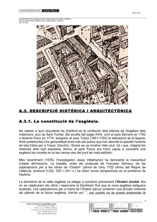 ESTUDI D’ARQUITECTURA Josep Blesa
Edició 2./2016
ESTUDIS PREVIS DE L’ESGLÉSIA DE SANT TOMÀS I SANT FELIP NERI A VALÈNCIA.
PLAÇA DE SANT VICENT FERRER O DE LA CONGREGACIÓ.. VALÈNCIA.
EXP.: 03 / 2015.
A.3. DESCRIPCIÓ HISTÓRICA I ARQUITECTÒNICA
A.3.1. La constitució de l’església.
No sabem a quin arquitecte ha d'atribuir-se la confecció dels plànols de l'església dels
oratorians, avui de Sant Tomás. Els erudits del segle XVIII, com el pare Serrano en 1762
o Antonio Ponz en 1774, assignen al pare Tosca (1651-1722) la delineació de la façana.
Amb posterioritat s'ha generalitzat entre tots els autors que han abordat la qüestió l'autoria
de tota l'obra per a Tosca. Sanchis i Sivera es va mostrar més caut, tot i que, malgrat les
reserves amb què expressà, doncs, el pare Tosca era l’únic capaç a concebre una
església tan novella en el seu temps des del punt de vista estilístic.
Més recentment (1978), l'investigador Jesús Villalmanzo ha demostrat la inexactitud
d’aitals afirmacions. La troballa, entre els protocols de Francesc Serrano, de les
capitulacions per a les obres de l’Oratori’ ‘pàrvul de l'any 1722 (Arxiu del Regne de
València, protocol 5.242, 230 r.-241 v.) ha obert noves perspectives en el problema de
l'autoria.
La demolició de la vella església va obligar a construir prèviament l’Oratori xicotet, lloc
on se celebrarien els oficis i reservaria el Santíssim fins que la nova església estiguera
acabada. Les capitulacions per a l'obra de l’Oratori pàrvul contenen una al·lusió indirecta
als plànols de la futura església. Vet-ho ací: "...por cuanto no se puede emprender la
9
Estudi d’Arquitectura Josep Blesa s.l.p.u.
Avda. Marqués de Sotelo, 4
Esc.Int., 6, 15 46002, València
Tel. 96 351 01 39 / Fax 96 351 32 30
E-mail: info@josepblesa.com
Web: www.josepblesa.com
 