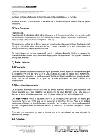 ESTUDI D’ARQUITECTURA Josep Blesa
Edició 2./2016
ESTUDIS PREVIS DE L’ESGLÉSIA DE SANT TOMÀS I SANT FELIP NERI A VALÈNCIA.
PLAÇA DE SANT VICENT FERRER O DE LA CONGREGACIÓ.. VALÈNCIA.
EXP.: 03 / 2015.
puntuals en les parts baixes de les mateixes, més afectades per la humitat.
Aquesta actuació pot estendre's a la resta de la fusteria exterior, constituïda per petits
finestrons.
B) Torre Campanar.
Repristinació
Repristinació. F. De l’italià. Repristino. Recuperació de l'estat original d'una obra artística o del
que tenia abans d'una restauració, a fi d'eliminar-ne elements afegits i alteracions produïdes al
llarg del temps. (Diccionari de neologismes TermCat)
Els paraments vistos, de la Torre, tenen un gran interès, els paraments de fàbrica de maó
i/o rajola, treballats minuciosament en les cornises, capitells, arcs, ens transmeten una
múltiple informació històrica i constructiva.
Es respectaran en general qualsevol rastre o petjada d'interès històric o constructiu
procedint de la manera especificada en la proposta de repristinació de façanes detallada
en l'apartat anterior.
C) Àmbit interior.
C.1 Paviments
Quan es presenta l'ocasió de renovar algun paviment, deurà aprofitar-se l'oportunitat per
a col·locar paviments de Porta-Coeli o Les Alcubles, clàssics del nostre país, de formats i
especejaments estudiats, la qual cosa contribuiria a millorar notablement la coherència i
unitat del recinte interior, a la qual els actuals paviments no contribueixen molt
positivament.
C.2 Repristinació paraments.
La magnífica decoració interior descrita en altres apartats, necessita principalment una
neteja acurada que faça recobrar als paraments la seua blancor nívia i als estucs i
daurats la seua primitiva esplendor i tons originals mitjançant un adequat poliment.
Una repristinació similar a aquesta proposta va ser realitzada a principis de segle, per
l'arquitecte Ferrer en 1903 que va fer exclamar a Sanchis i Sivera, "que a les lletges
taques que el temps, el fum de l’encens, el polsim i les humitats imprimiren en les parets i
adorns, hi hagen succeït els brillants adorns, el nivi estuc i el poliment dels jaspis i altres
pedres".
Proposta que mantenim, ja que el temple es troba actualment en una situació de
deterioració anàloga.
C.3. Retaules.
92
Estudi d’Arquitectura Josep Blesa s.l.p.u.
Avda. Marqués de Sotelo, 4
Esc.Int., 6, 15 46002, València
Tel. 96 351 01 39 / Fax 96 351 32 30
E-mail: info@josepblesa.com
Web: www.josepblesa.com
 