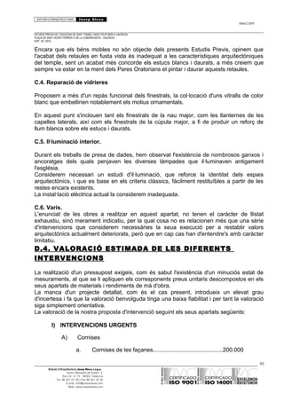 ESTUDI D’ARQUITECTURA Josep Blesa
Edició 2./2016
ESTUDIS PREVIS DE L’ESGLÉSIA DE SANT TOMÀS I SANT FELIP NERI A VALÈNCIA.
PLAÇA DE SANT VICENT FERRER O DE LA CONGREGACIÓ.. VALÈNCIA.
EXP.: 03 / 2015.
Encara que els béns mobles no són objecte dels presents Estudis Previs, opinem que
l'acabat dels retaules en fusta vista és inadequat a les característiques arquitectòniques
del temple, sent un acabat més concorde els estucs blancs i daurats, a més creiem que
sempre va estar en la ment dels Pares Oratorians el pintar i daurar aquests retaules.
C.4. Reparació de vidrieres
Proposem a més d'un repàs funcional dels finestrals, la col·locació d'uns vitralls de color
blanc que embellirien notablement els motius ornamentals.
En aquest punt s'inclouen tant els finestrals de la nau major, com les llanternes de les
capelles laterals, així com els finestrals de la cúpula major, a fi de produir un reforç de
llum blanca sobre els estucs i daurats.
C.5. Il·luminació interior.
Durant els treballs de presa de dades, hem observat l'existència de nombrosos ganxos i
ancoratges dels quals penjaven les diverses làmpades que il·luminaven antigament
l'església.
Considerem necessari un estudi d'il·luminació, que reforce la identitat dels espais
arquitectònics, i que es base en els criteris clàssics, fàcilment restituïbles a partir de les
restes encara existents.
La instal·lació elèctrica actual la considerem inadequada.
C.6. Varis.
L'enunciat de les obres a realitzar en aquest apartat, no tenen el caràcter de llistat
exhaustiu, sinó merament indicatiu, per la qual cosa no es relacionen més que una sèrie
d'intervencions que considerem necessàries la seua execució per a restablir valors
arquitectònics actualment deteriorats, però que en cap cas han d'entendre's amb caràcter
limitatiu.
D.4. VALORACIÓ ESTIMADA DE LES DIFERENTS
INTERVENCIONS
La realització d'un pressupost exigeix, com és sabut l'existència d'un minuciós estat de
mesuraments, al que se li apliquen els corresponents preus unitaris descompostos en els
seus apartats de materials i rendiments de mà d'obra.
La manca d'un projecte detallat, com és el cas present, introdueix un elevat grau
d'incertesa i fa que la valoració benvolguda tinga una baixa fiabilitat i per tant la valoració
siga simplement orientativa.
La valoració de la nostra proposta d'intervenció seguint els seus apartats següents:
I) INTERVENCIONS URGENTS
A) Cornises
a. Cornises de les façanes............................................200.000
93
Estudi d’Arquitectura Josep Blesa s.l.p.u.
Avda. Marqués de Sotelo, 4
Esc.Int., 6, 15 46002, València
Tel. 96 351 01 39 / Fax 96 351 32 30
E-mail: info@josepblesa.com
Web: www.josepblesa.com
 