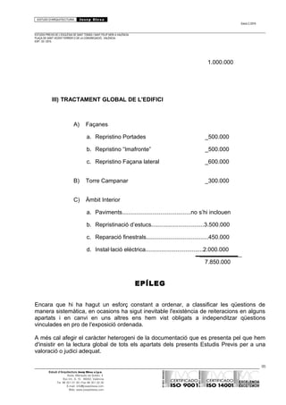 ESTUDI D’ARQUITECTURA Josep Blesa
Edició 2./2016
ESTUDIS PREVIS DE L’ESGLÉSIA DE SANT TOMÀS I SANT FELIP NERI A VALÈNCIA.
PLAÇA DE SANT VICENT FERRER O DE LA CONGREGACIÓ.. VALÈNCIA.
EXP.: 03 / 2015.
1.000.000
III) TRACTAMENT GLOBAL DE L'EDIFICI
A) Façanes
a. Repristino Portades _500.000
b. Repristino “Imafronte” _500.000
c. Repristino Façana lateral _600.000
B) Torre Campanar _300.000
C) Àmbit Interior
a. Paviments...........................................no s’hi inclouen
b. Repristinació d’estucs.................................3.500.000
c. Reparació finestrals.......................................450.000
d. Instal·lació elèctrica....................................2.000.000
7.850.000
EPÍLEG
Encara que hi ha hagut un esforç constant a ordenar, a classificar les qüestions de
manera sistemàtica, en ocasions ha sigut inevitable l'existència de reiteracions en alguns
apartats i en canvi en uns altres ens hem vist obligats a independitzar qüestions
vinculades en pro de l'exposició ordenada.
A més cal afegir el caràcter heterogeni de la documentació que es presenta pel que hem
d'insistir en la lectura global de tots els apartats dels presents Estudis Previs per a una
valoració o judici adequat.
95
Estudi d’Arquitectura Josep Blesa s.l.p.u.
Avda. Marqués de Sotelo, 4
Esc.Int., 6, 15 46002, València
Tel. 96 351 01 39 / Fax 96 351 32 30
E-mail: info@josepblesa.com
Web: www.josepblesa.com
 