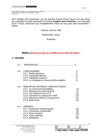 ESTUDI D’ARQUITECTURA Josep Blesa
Edició 2./2016
ESTUDIS PREVIS DE L’ESGLÉSIA DE SANT TOMÀS I SANT FELIP NERI A VALÈNCIA.
PLAÇA DE SANT VICENT FERRER O DE LA CONGREGACIÓ.. VALÈNCIA.
EXP.: 03 / 2015.
Hem treballat amb l'esperança, que els presents Estudis Previs siguen una eina eficaç
que possibilite la ràpida restauració de l'antiga Església dels Oratorians, avui Parròquia
de St. Tomás, restauració que indubtablement mereix pel seu gran valor arquitectònic i
històric.
València, Abril de 1986
Rafael Soler i Verdú
Arquitecte
ÍNDEX (alerta que açò es modificarà en ficar-hi fotos )
A. HISTORIA
A.1 INTRODUCCIÓ.....................................................................3
A.2 L'EMPLAÇAMENT _4
A.2.1. Restes Romanes _5
A.2.2. Topografia Islàmica _6
A.2.3. Topografia medieval _7
A.2.4. La congregació, la seua primitiva església _8
A.3 DESCRIPCIÓ HISTÒRICA I ARQUITECTÒNICA
A.3.1 La construcció de l'església _10
A.3.2. Descripció de l'edifici original _13
A.3.3. Les reparacions de 1813 _20
A.3.4. Conversió en parròquia en 1836 _22
A.3.5. Reformes anteriors a la guerra civil _23
A.3.6. Estat actual _24
A.4 APÈNDIXS
A.4.1 Inscripcions desaparegudes _26
A.4.2. Inscripcions conservades _26
A.4.3. Nova inscripció _26
A.4.4. Fonts arxivistes _27
A.4.5. Bibliografia _28
96
Estudi d’Arquitectura Josep Blesa s.l.p.u.
Avda. Marqués de Sotelo, 4
Esc.Int., 6, 15 46002, València
Tel. 96 351 01 39 / Fax 96 351 32 30
E-mail: info@josepblesa.com
Web: www.josepblesa.com
 