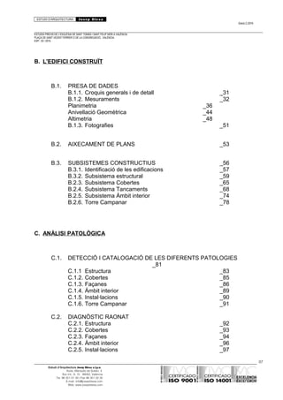 ESTUDI D’ARQUITECTURA Josep Blesa
Edició 2./2016
ESTUDIS PREVIS DE L’ESGLÉSIA DE SANT TOMÀS I SANT FELIP NERI A VALÈNCIA.
PLAÇA DE SANT VICENT FERRER O DE LA CONGREGACIÓ.. VALÈNCIA.
EXP.: 03 / 2015.
B. L'EDIFICI CONSTRUÏT
B.1. PRESA DE DADES
B.1.1. Croquis generals i de detall _31
B.1.2. Mesuraments _32
Planimetria _36
Anivellació Geomètrica _44
Altimetria _48
B.1.3. Fotografies _51
B.2. AIXECAMENT DE PLANS _53
B.3. SUBSISTEMES CONSTRUCTIUS _56
B.3.1. Identificació de les edificacions _57
B.3.2. Subsistema estructural _59
B.2.3. Subsistema Cobertes _65
B.2.4. Subsistema Tancaments _68
B.2.5. Subsistema Àmbit interior _74
B.2.6. Torre Campanar _78
C. ANÀLISI PATOLÒGICA
C.1. DETECCIÓ I CATALOGACIÓ DE LES DIFERENTS PATOLOGIES
_81
C.1.1 Estructura _83
C.1.2. Cobertes _85
C.1.3. Façanes _86
C.1.4. Àmbit interior _89
C.1.5. Instal·lacions _90
C.1.6. Torre Campanar _91
C.2. DIAGNÒSTIC RAONAT
C.2.1. Estructura _92
C.2.2. Cobertes _93
C.2.3. Façanes _94
C.2.4. Àmbit interior _96
C.2.5. Instal·lacions _97
97
Estudi d’Arquitectura Josep Blesa s.l.p.u.
Avda. Marqués de Sotelo, 4
Esc.Int., 6, 15 46002, València
Tel. 96 351 01 39 / Fax 96 351 32 30
E-mail: info@josepblesa.com
Web: www.josepblesa.com
 