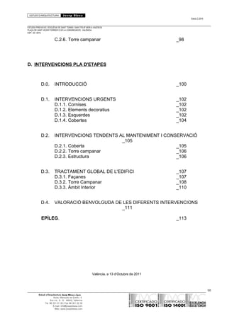 ESTUDI D’ARQUITECTURA Josep Blesa
Edició 2./2016
ESTUDIS PREVIS DE L’ESGLÉSIA DE SANT TOMÀS I SANT FELIP NERI A VALÈNCIA.
PLAÇA DE SANT VICENT FERRER O DE LA CONGREGACIÓ.. VALÈNCIA.
EXP.: 03 / 2015.
C.2.6. Torre campanar _98
D. INTERVENCIONS PLA D'ETAPES
D.0. INTRODUCCIÓ _100
D.1. INTERVENCIONS URGENTS _102
D.1.1. Cornises _102
D.1.2. Elements decoratius _102
D.1.3. Esquerdes _102
D.1.4. Cobertes _104
D.2. INTERVENCIONS TENDENTS AL MANTENIMENT I CONSERVACIÓ
_105
D.2.1. Coberta _105
D.2.2. Torre campanar _106
D.2.3. Estructura _106
D.3. TRACTAMENT GLOBAL DE L'EDIFICI _107
D.3.1. Façanes _107
D.3.2. Torre Campanar _108
D.3.3. Àmbit Interior _110
D.4. VALORACIÓ BENVOLGUDA DE LES DIFERENTS INTERVENCIONS
_111
EPÍLEG. _113
València, a 13 d’Octubre de 2011
98
Estudi d’Arquitectura Josep Blesa s.l.p.u.
Avda. Marqués de Sotelo, 4
Esc.Int., 6, 15 46002, València
Tel. 96 351 01 39 / Fax 96 351 32 30
E-mail: info@josepblesa.com
Web: www.josepblesa.com
 