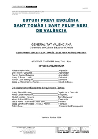 ESTUDI D’ARQUITECTURA Josep Blesa
Edició 2./2016
ESTUDIS PREVIS DE L’ESGLÉSIA DE SANT TOMÀS I SANT FELIP NERI A VALÈNCIA.
PLAÇA DE SANT VICENT FERRER O DE LA CONGREGACIÓ.. VALÈNCIA.
EXP.: 03 / 2015.
ESTUDI PREVI ESGLÉSIA
SANT TOMÀS I SANT FELIP NERI
DE VALÈNCIA
GENERALITAT VALENCIANA
Conselleria de Cultura, Educació i Ciència
ESTUDI PREVI ESGLESIA SANT TOMÁS I SANT FELIP NERI DE VALENCIA
ASSESSOR D’HISTÒRIA Josep Torró i Abad
ESTUDI D’ARQUITECTURA
Rafael Soler i Verdú Arquitecte
Enric Marín i González Aparellador
Ramon Garcia i Salvador Aparellador
Josep F. Rams i Lluch Delineant
Ramon Gijón Belenguer Delineant
Josep M. Mandingorra i Ramos Edició de textos
Col·laboracions d’Estudiants d’Arquitectura Tècnica
Josep Blesa i Morante________________________Capella de la Comunió
Alfred Canet i Mansanet_______________________Fotografia.
Maria Felicidad i Navarro______________________Torre Campanar
Vicent Juàrez i Ròdenas_______________________Paviments
Jesús Valero i Juan-José Checa Sanz____________Fusteria
Josep Sanchis i Penedès i Josep A. Asensi________Fàbriques
Antoni Sesé_________________________________Amidaments i Pressupostos
València Abril de 1986
1
Estudi d’Arquitectura Josep Blesa s.l.p.u.
Avda. Marqués de Sotelo, 4
Esc.Int., 6, 15 46002, València
Tel. 96 351 01 39 / Fax 96 351 32 30
E-mail: info@josepblesa.com
Web: www.josepblesa.com
 