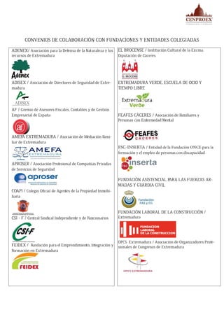 CONVENIOS DE COLABORACIÓN CON FUNDACIONES Y ENTIDADES COLEGIADAS
ADENEX/ Asociación para la Defensa de la Naturaleza y los
recursos de Extremadura
ADISEX / Asociación de Directores de Seguridad de Extre-
madura
AF / Gremio de Asesores Fiscales, Contables y de Gestión
Empresarial de España
AMEFA EXTREMADURA / Asociación de Mediación Fami-
liar de Extremadura
APROSER / Asociación Profesional de Compañías Privadas
de Servicios de Seguridad
COAPI / Colegio Oficial de Agentes de la Propiedad Inmobi-
liaria
CSI - F / Central Sindical Independiente y de Funcionarios
FEIDEX / Fundación para el Emprendimiento, Integración y
Formación en Extremadura
EL BROCENSE / Institución Cultural de la Excma.
Diputación de Cáceres
EXTREMADURA VERDE, ESCUELA DE OCIO Y
TIEMPO LIBRE
FEAFES CÁCERES / Asociación de Familiares y
Personas con Enfermedad Mental
FSC-INSERTA / Entidad de la Fundación ONCE para la
formación y el empleo de personas con discapacidad
FUNDACIÓN ASISTENCIAL PARA LAS FUERZAS AR-
MADAS Y GUARDIA CIVIL
FUNDACIÓN LABORAL DE LA CONSTRUCCIÓN /
Extremadura
OPCS Extremadura / Asociación de Organizadores Profe-
sionales de Congresos de Extremadura
 