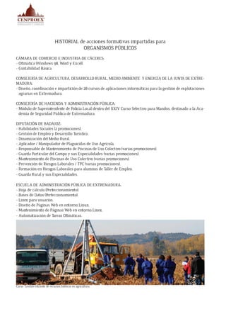 HISTORIAL de acciones formativas impartidas para
ORGANISMOS PÚBLICOS
CÁMARA DE COMERCIO E INDUSTRIA DE CÁCERES:
- Ofimática (Windows 98, Word y Excel).
- Contabilidad Básica.
CONSEJERÍA DE AGRICULTURA, DESARROLLO RURAL, MEDIO AMBIENTE Y ENERGÍA DE LA JUNTA DE EXTRE-
MADURA:
- Diseño, coordinación e impartición de 28 cursos de aplicaciones informáticas para la gestión de explotaciones
agrarias en Extremadura.
CONSEJERÍA DE HACIENDA Y ADMINISTRACIÓN PÚBLICA:
- Módulo de Superintendente de Policía Local dentro del XXIV Curso Selectivo para Mandos, destinado a la Aca-
demia de Seguridad Pública de Extremadura.
DIPUTACIÓN DE BADAJOZ:
- Habilidades Sociales (2 promociones).
- Gestión de Empleo y Desarrollo Turístico.
- Dinamización del Medio Rural.
- Aplicador / Manipulador de Plaguicidas de Uso Agrícola.
- Responsable de Mantenimiento de Piscinas de Uso Colectivo (varias promociones).
- Guarda Particular del Campo y sus Especialidades (varias promociones).
- Mantenimiento de Piscinas de Uso Colectivo (varias promociones).
- Prevención de Riesgos Laborales / TPC (varias promociones).
- Formación en Riesgos Laborales para alumnos de Taller de Empleo.
- Guarda Rural y sus Especialidades.
ESCUELA DE ADMINISTRACIÓN PÚBLICA DE EXTREMADURA:
- Hoja de cálculo (Perfeccionamiento).
- Bases de Datos (Perfeccionamiento).
- Linex para usuarios.
- Diseño de Páginas Web en entorno Linux.
- Mantenimiento de Páginas Web en entorno Linex.
- Automatización de Tareas Ofimáticas.
Curso “Gestión eficiente de recursos hídricos en agricultura
 