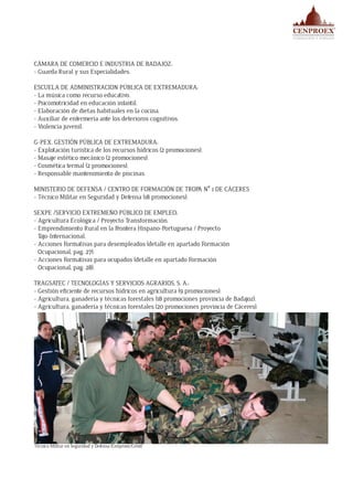 CÁMARA DE COMERCIO E INDUSTRIA DE BADAJOZ:
- Guarda Rural y sus Especialidades.
ESCUELA DE ADMINISTRACION PÚBLICA DE EXTREMADURA:
- La música como recurso educativo.
- Psicomotricidad en educación infantil.
- Elaboración de dietas habituales en la cocina.
- Auxiliar de enfermería ante los deterioros cognitivos.
- Violencia juvenil.
G-PEX, GESTIÓN PÚBLICA DE EXTREMADURA:
- Explotación turística de los recursos hídricos (2 promociones).
- Masaje estético mecánico (2 promociones).
- Cosmética termal (2 promociones).
- Responsable mantenimiento de piscinas.
MINISTERIO DE DEFENSA / CENTRO DE FORMACIÓN DE TROPA Nº 1 DE CÁCERES
- Técnico Militar en Seguridad y Defensa (18 promociones).
SEXPE /SERVICIO EXTREMEÑO PÚBLICO DE EMPLEO:
- Agricultura Ecológica / Proyecto Transformación.
- Emprendimiento Rural en la Frontera Hispano-Portuguesa / Proyecto
Tajo-Internacional.
- Acciones Formativas para desempleados (detalle en apartado Formación
Ocupacional, pag. 27).
- Acciones Formativas para ocupados (detalle en apartado Formación
Ocupacional, pag. 28).
TRAGSATEC / TECNOLOGÍAS Y SERVICIOS AGRARIOS, S. A.:
- Gestión eficiente de recursos hídricos en agricultura (9 promociones).
- Agricultura, ganadería y técnicas forestales (18 promociones provincia de Badajoz).
- Agricultura, ganadería y técnicas forestales (20 promociones provincia de Cáceres).
Técnico Militar en Seguridad y Defensa (Cenproex/Cefot)
 