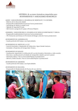 HISTORIAL de acciones formativas impartidas para
AYUNTAMIENTOS Y ASOCIACIONES MUNICIPALES
ADEME / ASOCIACIÓN PARA EL DESARROLLO DE MONFRAGÜE Y SU ENTORNO:
- Didáctica de la educación infantil.
- Responsable mantenimiento de piscinas (varias promociones).
- Aprendizaje de adultos en medio rural.
- Vigilante de Seguridad Privada.
- Intervención y programa de apoyo a Personas Mayores.
ADISMONTA / ASOCIACIÓN PARA EL DESARROLLO DE SIERRA DE MONTÁNCHEZ Y TAMUJA:
- Responsable mantenimiento de piscinas (varias promociones).
- TPC: Formación nivel básico en Prevención de Riesgos Laborales (varias promociones).
AYUNTAMIENTO DE ALMENDRALEJO:
- Guarda particular del Campo y sus Especialidades.
AYUNTAMIENTO DE ARROYO DE LA LUZ:
- Carné de Instalador y Mantenedor de Calefacción y Agua Caliente Sanitaria.
- Instalador y Proyectista de Energía Solar Térmica.
AYUNTAMIENTO DE BADAJOZ:
- Coordinación, impartición y certificación de la acción formativa: Informática y redes sociales.
- Dirección y coordinación de actividades de tiempo libre infantil y juvenil. (2 prom.).
- Informática Básica / Para la Universidad Popular (2 promociones).
- Internet y Redes Sociales / Para la Universidad Popular (2 promociones).
AYUNTAMIENTO DE CAÑAMERO:
- Guarda particular del Campo y sus Especialidades.
AYUNTAMIENTO DE HOLGUERA:
- Responsable de Mantenimiento de Piscinas de uso colectivo.
Responsable mantenimiento de piscinas de uso colectivo
 