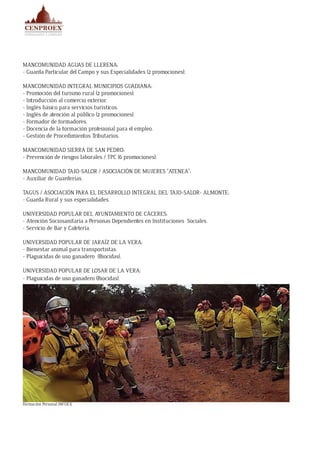 MANCOMUNIDAD AGUAS DE LLERENA:
- Guarda Particular del Campo y sus Especialidades (2 promociones).
MANCOMUNIDAD INTEGRAL MUNICIPIOS GUADIANA:
- Promoción del turismo rural (2 promociones).
- Introducción al comercio exterior.
- Inglés básico para servicios turísticos.
- Inglés de atención al público (2 promociones).
- Formador de formadores.
- Docencia de la formación profesional para el empleo.
- Gestión de Procedimientos Tributarios.
MANCOMUNIDAD SIERRA DE SAN PEDRO:
- Prevención de riesgos laborales / TPC (6 promociones).
MANCOMUNIDAD TAJO-SALOR / ASOCIACIÓN DE MUJERES “ATENEA”:
- Auxiliar de Guarderías.
TAGUS / ASOCIACIÓN PARA EL DESARROLLO INTEGRAL DEL TAJO-SALOR- ALMONTE:
- Guarda Rural y sus especialidades.
UNIVERSIDAD POPULAR DEL AYUNTAMIENTO DE CÁCERES:
- Atención Sociosanitaria a Personas Dependientes en Instituciones Sociales.
- Servicio de Bar y Cafetería.
UNIVERSIDAD POPULAR DE JARAÍZ DE LA VERA:
- Bienestar animal para transportistas.
- Plaguicidas de uso ganadero (Biocidas).
UNIVERSIDAD POPULAR DE LOSAR DE LA VERA:
- Plaguicidas de uso ganadero (Biocidas).
Formación Personal INFOEX
 