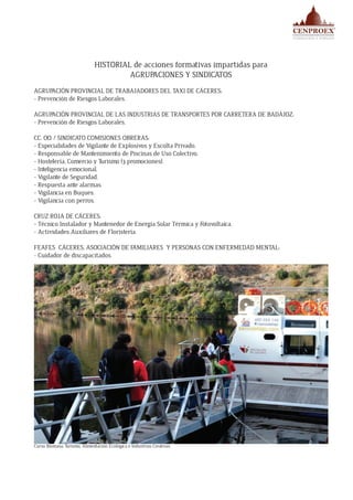 HISTORIAL de acciones formativas impartidas para
AGRUPACIONES Y SINDICATOS
AGRUPACIÓN PROVINCIAL DE TRABAJADORES DEL TAXI DE CÁCERES:
- Prevención de Riesgos Laborales.
AGRUPACIÓN PROVINCIAL DE LAS INDUSTRIAS DE TRANSPORTES POR CARRETERA DE BADAJOZ:
- Prevención de Riesgos Laborales.
CC. OO. / SINDICATO COMISIONES OBRERAS:
- Especialidades de Vigilante de Explosivos y Escolta Privado.
- Responsable de Mantenimiento de Piscinas de Uso Colectivo.
- Hostelería, Comercio y Turismo (3 promociones).
- Inteligencia emocional.
- Vigilante de Seguridad.
- Respuesta ante alarmas.
- Vigilancia en Buques.
- Vigilancia con perros.
CRUZ ROJA DE CÁCERES:
- Técnico Instalador y Mantenedor de Energía Solar Térmica y Fotovoltaica.
- Actividades Auxiliares de Floristería.
FEAFES CÁCERES, ASOCIACIÓN DE FAMILIARES Y PERSONAS CON ENFERMEDAD MENTAL:
- Cuidador de discapacitados.
Curso Biomasa, Turismo, Alimentación Ecológica e Industrias Creativas
 
