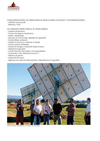 FEDERACIÓN NACIONAL DE EMPRESARIOS DE INSTALACIONES ELÉCTRICAS Y TELECOMUNICACIONES:
- Cableado Estructurado.
- Telefonía y VSAT.
UGT, SINDICATO UNIÓN GENERAL DE TRABAJADORES:
- Limpieza hospitalaria.
- Técnicas de limpieza hospitalaria.
- Pulido y abrillantado.
- Ejercicios de Tiro (reciclaje vigilantes de seguridad).
- Gestión Medio-ambiental.
- Calidad en el Servicio y Atención al Cliente.
- Conservación de Alimentos.
- Análisis de Riesgos y Control de Puntos Críticos.
- Vigilante de Seguridad.
- Guarda Particular del Campo y sus Especialidades.
- Armamento y Tiro: Obtención Licencia “C”.
- Violencia de género.
- Contención de masas.
- Vigilancia en centros de internamiento y dependencias de seguridad.
Curso Instalador y Mantenedor en Energía Solar Fotovoltáica
 