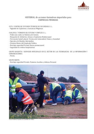 HISTORIAL de acciones formativas impartidas para
EMPRESAS PRIVADAS
CETS / CENTRO DE ESTUDIOS TÉCNICOS DE SEGURIDAD, S. L.:
- Vigilante de Explosivos y Sustancias Peligrosas.
CUALIFICA / FOMENTO DE ESTUDIO Y EMPLEO, S. L.:
- Protección contra la Violencia de Género.
- Búsqueda de Artefactos, Armas y Explosivos (Radioscopia).
- Prevención Salud Laboral: Técnicas de Autocontrol, Pánico y Ansiedad.
- Operativa de Mandos Intermedios.
- Estatuto Básico del Empleado Público.
- Reciclaje seguridad Privada (Varias promociones).
- Seguridad en centros hospitalarios.
GRUPO DIASOFTH / SERVICIOS INTEGRALES EN EL SECTOR DE LAS TECNOLOGÍAS DE LA INFORMACIÓN Y
COMUNICACIONES:
- Presto.
GRUPO NORTE:
- Reciclaje seguridad Privada: Primeros Auxilios y defensa Personal.
LOOMIS:
- Reciclaje seguridad privada (varias promociones).
Curso Primeros Auxilios en accidentes de Tráfico
 