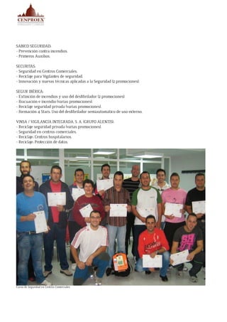 SABICO SEGURIDAD:
- Prevención contra incendios.
- Primeros Auxilios.
SECURITAS:
- Seguridad en Centros Comerciales.
- Reciclaje para Vigilantes de seguridad.
- Innovación y nuevas técnicas aplicadas a la Seguridad (2 promociones).
SEGUR IBÉRICA:
- Extinción de incendios y uso del desfibrilador (2 promociones).
- Evacuación e incendio (varias promociones).
- Reciclaje seguridad privada (varias promociones).
- Formación 4 Stars: Uso del desfibrilador semiautomático de uso externo.
VINSA / VIGILANCIA INTEGRADA, S. A. (GRUPO ALENTIS):
- Reciclaje seguridad privada (varias promociones).
- Seguridad en centros comerciales.
- Reciclaje: Centros hospitalarios.
- Reciclaje: Protección de datos.
Curso de Seguridad en Centros Comerciales
 