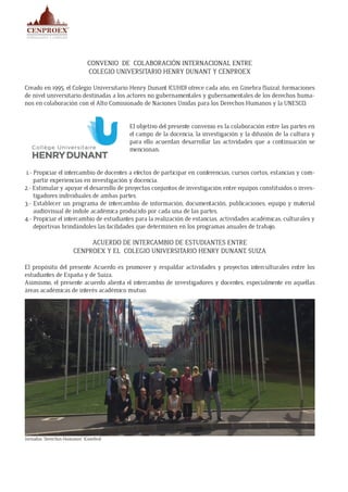CONVENIO DE COLABORACIÓN INTERNACIONAL ENTRE
COLEGIO UNIVERSITARIO HENRY DUNANT Y CENPROEX
Creado en 1995, el Colegio Universitario Henry Dunant (CUHD) ofrece cada año, en Ginebra (Suiza), formaciones
de nivel universitario destinadas a los actores no gubernamentales y gubernamentales de los derechos huma-
nos en colaboración con el Alto Comisionado de Naciones Unidas para los Derechos Humanos y la UNESCO.
El objetivo del presente convenio es la colaboración entre las partes en
el campo de la docencia, la investigación y la difusión de la cultura y
para ello acuerdan desarrollar las actividades que a continuación se
mencionan:
1.- Propiciar el intercambio de docentes a efectos de participar en conferencias, cursos cortos, estancias y com-
partir experiencias en investigación y docencia.
2.- Estimular y apoyar el desarrollo de proyectos conjuntos de investigación entre equipos constituidos o inves-
tigadores individuales de ambas partes.
3.- Establecer un programa de intercambio de información, documentación, publicaciones, equipo y material
audiovisual de índole académica producido por cada una de las partes.
4.- Propiciar el intercambio de estudiantes para la realización de estancias, actividades académicas, culturales y
deportivas brindándoles las facilidades que determinen en los programas anuales de trabajo.
ACUERDO DE INTERCAMBIO DE ESTUDIANTES ENTRE
CENPROEX Y EL COLEGIO UNIVERSITARIO HENRY DUNANT, SUIZA
El propósito del presente Acuerdo es promover y respaldar actividades y proyectos interculturales entre los
estudiantes de España y de Suiza.
Asimismo, el presente acuerdo alienta el intercambio de investigadores y docentes, especialmente en aquellas
áreas académicas de interés académico mutuo.
Jornadas “Derechos Humanos” (Ginebra)
 