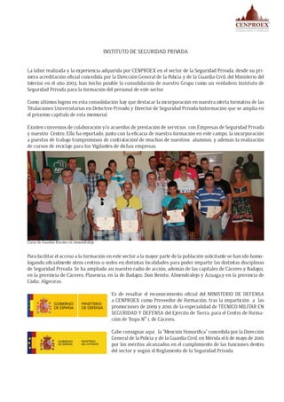 INSTITUTO DE SEGURIDAD PRIVADA
La labor realizada y la experiencia adquirida por CENPROEX en el sector de la Seguridad Privada, desde su pri-
mera acreditación oficial concedida por la Dirección General de la Policía y de la Guardia Civil, del Ministerio del
Interior, en el año 2003, han hecho posible la consolidación de nuestro Grupo como un verdadero Instituto de
Seguridad Privada para la formación del personal de este sector.
Como últimos logros en esta consolidación hay que destacar la incorporación en nuestra oferta formativa de las
Titulaciones Universitarias en Detective Privado y Director de Seguridad Privada (información que se amplía en
el próximo capítulo de esta memoria).
Existen convenios de colaboración y/o acuerdos de prestación de servicios con Empresas de Seguridad Privada
y nuestro Centro. Ello ha reportado, junto con la eficacia de nuestra formación en este campo, la incorporación
a puestos de trabajo (compromisos de contratación) de muchos de nuestros alumnos, y además la realización
de cursos de reciclaje para los Vigilantes de dichas empresas.
Para facilitar el acceso a la formación en este sector a la mayor parte de la población solicitante se han ido homo-
logando oficialmente otros centros o sedes en distintas localidades para poder impartir las distintas disciplinas
de Seguridad Privada. Se ha ampliado así nuestro radio de acción, además de las capitales de Cáceres y Badajoz,
en la provincia de Cáceres: Plasencia, en la de Badajoz: Don Benito, Almendralejo y Azuaga,y en la provincia de
Cádiz: Algeciras.
Es de resaltar el reconocimiento oficial del MINISTERIO DE DEFENSA
a CENPROEX como Proveedor de Formación, tras la impartición a las
promociones de 2009 y 2010, de la especialidad de TÉCNICO MILITAR EN
SEGURIDAD Y DEFENSA del Ejército de Tierra, para el Centro de Forma-
ción de Tropa Nº 1, de Cáceres.
Cabe consignar aquí la “Mención Honorífica” concedida por la Dirección
General de la Policía y de la Guardia Civil, en Mérida el 6 de mayo de 2010,
por los méritos alcanzados en el cumplimiento de las funciones dentro
del sector y según el Reglamento de la Seguridad Privada.
Curso de Guardas Rurales en Almendralejo
 