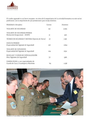 El cuadro siguiente es un breve resumen en cifras de la importancia de la actividad formativa en este sector
profesional, con la impartición de 527 promociones para 10.149 alumnos:
Modalidad o disciplina	 Cursos	 Alumnos
VIGILANTE DE SEGURIDAD	 122	 2.495
VIGILANTE DE SEGURIDAD PRIVADA
(Formación Ocupacional – SEXPE)	 21	 420
TÉCNICO EN SEGURIDAD Y DEFENSA (Ejército de Tierra)	 27	 1.196
ESCOLTA PRIVADO
(Especialidad del Vigilante de Seguridad)	 107 1.664
VIGILANTE DE EXPLOSIVOS
(Especialidad del Vigilante de Seguridad)	 104 1.750
RECICLAJE Y CURSOS DE ESPECIALIZACIÓN
(Para Vigilantes de Seguridad)	 77 1.366
GUARDA RURAL y sus especialidades de
Guarda de Caza y Guardapesca Marítimo	 69	 1.258
Titulados en Técnico Militar en Seguridad y Defensa (Cenproex/Cefot)
 
