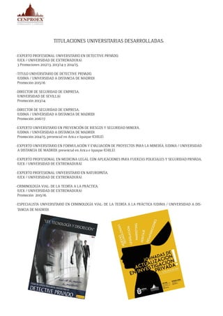 TITULACIONES UNIVERSITARIAS DESARROLLADAS:
-EXPERTO PROFESIONAL UNIVERSITARIO EN DETECTIVE PRIVADO,
(UEX / UNIVERSIDAD DE EXTREMADURA).
3 Promociones 2012/13, 2013/14 y 2014/15.
-TITULO UNIVERSITARIO DE DETECTIVE PRIVADO,
(UDIMA / UNIVERSIDAD A DISTANCIA DE MADRID).
Promoción 2015/16.
-DIRECTOR DE SEGURIDAD DE EMPRESA,
(UNIVERSIDAD DE SEVILLA).
Promoción 2013/14.
-DIRECTOR DE SEGURIDAD DE EMPRESA,
(UDIMA / UNIVERSIDAD A DISTANCIA DE MADRID).
Promoción 2016/17.
-EXPERTO UNIVERSITARIO EN PREVENCIÓN DE RIESGOS Y SEGURIDAD MINERA,
(UDIMA / UNIVERSIDAD A DISTANCIA DE MADRID).
Promoción 2014/15, presencial en Arica e Iquique (CHILE).
-EXPERTO UNIVERSITARIO EN FORMULACIÓN Y EVALUACIÓN DE PROYECTOS PARA LA MINERÍA, (UDIMA / UNIVERSIDAD
A DISTANCIA DE MADRID), presencial en Arica e Iquique (CHILE).
-EXPERTO PROFESIONAL EN MEDICINA LEGAL CON APLICACIONES PARA FUERZAS POLICIALES Y SEGURIDAD PRIVADA,
(UEX / UNIVERSIDAD DE EXTREMADURA).
-EXPERTO PROFESIONAL UNIVERSITARIO EN NATUROPATÍA,
(UEX / UNIVERSIDAD DE EXTREMADURA).
-CRIMINOLOGÍA VIAL: DE LA TEORÍA A LA PRÁCTICA,
(UEX / UNIVERSIDAD DE EXTREMADURA).
Promoción 2015/16.
-ESPECIALISTA UNIVERSITARIO EN CRMINOLOGÍA VIAL: DE LA TEORÍA A LA PRÁCTICA (UDIMA / UNIVERSIDAD A DIS-
TANCIA DE MADRID).
 