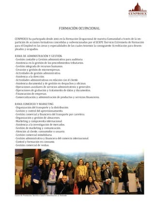 FORMACIÓN OCUPACIONAL
CENPROEX ha participado desde 2001 en la Formación Ocupacional de nuestra Comunidad a través de la im-
partición de acciones formativas concedidas y subvencionadas por el SEXPE (Servicio Extremeño de Formación
para el Empleo) en las áreas y especialidades de las cuales tenemos la consiguiente Acreditación para desem-
pleados y ocupados:
RAMA DE ADMINISTRACIÓN Y GESTIÓN:
-Gestión contable y Gestión administrativa para auditoría.
-Asistencia en la gestión de los procedimientos tributarios.
-Gestión integrada de recursos humanos.
-Creación y gestión de microempresas.
-Actividades de gestión administrativa.
-Asistencia a la dirección.
-Actividades administrativas en relación con el cliente.
-Asistencia documental y de gestión en despachos y oficinas.
-Operaciones auxiliares de servicios administrativos y generales.
-Operaciones de grabación y tratamiento de datos y documentos.
-Financiación de empresas.
-Comercialización y administración de productos y servicios financieros.
RAMA COMERCIO Y MARKETING
-Organización del transporte y la distribución.
-Gestión y control del aprovisionamiento.
-Gestión comercial y financiera del transporte por carretera.
-Organización y gestión de almacenes.
-Marketing y compraventa internacional.
-Asistencia a la investigación de mercados.
-Gestión de marketing y comunicación.
-Atención al cliente, consumidor o usuario.
-Gestión comercial inmobiliaria.
-Gestión administrativa y financiera del comercio internacional.
-Control y formación en consumo.
-Gestión comercial de ventas.
Curso de Promoción Turística Local e Información al Visitante
 